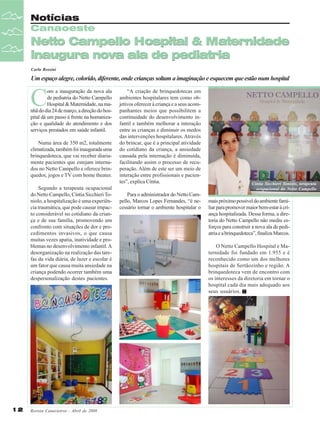 Notícias
Canaoeste

Netto Campello Hospital & Maternidade
inaugura nova ala de pediatria
Carla Rossini

Um espaço alegre, colorido, diferente, onde crianças soltam a imaginação e esquecem que estão num hospital

C

om a inauguração da nova ala
de pediatria do Netto Campello
Hospital & Maternidade, na manhã do dia 24 de março, a direção do hospital dá um passo à frente na humanização e qualidade do atendimento e dos
serviços prestados em saúde infantil.
Numa área de 350 m2, totalmente
climatizada, também foi inaugurada uma
brinquedoteca, que vai receber diariamente pacientes que estejam internados no Netto Campello e oferece brinquedos, jogos e TV com home theater.
Segundo a terapeuta ocupacional
do Netto Campello, Cíntia Sicchieri Toniolo, a hospitalização é uma experiência traumática, que pode causar impacto considerável no cotidiano da criança e de sua família, promovendo um
confronto com situações de dor e procedimentos invasivos, o que causa
muitas vezes apatia, inatividade e problemas no desenvolvimento infantil. A
desorganização na realização das tarefas da vida diária, de lazer e escolar é
um fator que causa muita ansiedade na
criança podendo ocorrer também uma
despersonalização destes pacientes.

12

Revista Canavieiros - Abril de 2008

“A criação de brinquedotecas em
ambientes hospitalares tem como objetivos oferecer à criança e a seus acompanhantes meios que possibilitem a
continuidade do desenvolvimento infantil e também melhorar a interação
entre as crianças e diminuir os medos
das intervenções hospitalares. Através
do brincar, que é a principal atividade
do cotidiano da criança, a ansiedade
causada pela internação é diminuída,
facilitando assim o processo de recuperação. Além de este ser um meio de
interação entre profissionais e pacientes”, explica Cíntia.
Para o administrador do Netto Campello, Marcos Lopes Fernandes, “é necessário tornar o ambiente hospitalar o

Cíntia Sicchieri Toniolo, terapeuta
ocupacional do Netto Campello

mais próximo possível do ambiente familiar para promover maior bem-estar à criança hospitalizada. Dessa forma, a diretoria do Netto Campello não mediu esforços para construir a nova ala de pediatria e a brinquedoteca”, finaliza Marcos.
O Netto Campello Hospital e Maternidade foi fundado em 1.955 e é
reconhecido como um dos melhores
hospitais de Sertãozinho e região. A
brinquedoteca vem de encontro com
os interesses da diretoria em tornar o
hospital cada dia mais adequado aos
seus usuários.

 