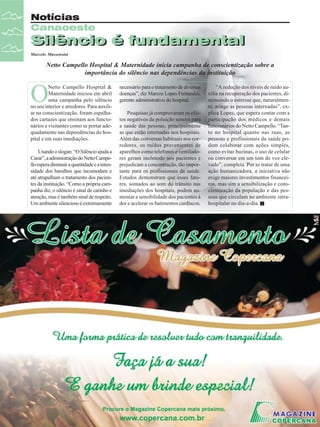 Notícias
Canaoeste

Silêncio é fundamental
Silêncio é fundamental
Marcelo Massensini

Netto Campello Hospital & Maternidade inicia campanha de conscientização sobre a
importância do silêncio nas dependências da instituição

O

Netto Campello Hospital &
Maternidade iniciou em abril
uma campanha pelo silêncio
no seu interior e arredores. Para auxiliar na conscientização, foram espalhados cartazes que ensinam aos funcionários e visitantes como se portar adequadamente nas dependências do hospital e em suas imediações.
Usando o slogan: “O Silêncio ajuda a
Curar”, a administração do Netto Campello espera diminuir a quantidade e a intensidade dos barulhos que incomodam e
até atrapalham o tratamento dos pacientes da instituição. “Como a própria campanha diz, o silêncio é sinal de carinho e
atenção, mas é também sinal de respeito.
Um ambiente silencioso é extremamente

14

Revista Canavieiros - Abril de 2008

necessário para o tratamento de diversas
doenças”, diz Marcos Lopes Fernandes,
gerente administrativo do hospital.
Pesquisas já comprovaram os efeitos negativos da poluição sonora para
a saúde das pessoas, principalmente
as que estão internadas nos hospitais.
Além das conversas habituais nos corredores, os ruídos provenientes de
aparelhos como telefones e ventiladores geram incômodo nos pacientes e
prejudicam a concentração, tão importante para os profissionais da saúde.
Estudos demonstram que esses fatores, somados ao som do trânsito nas
imediações dos hospitais, podem aumentar a sensibilidade dos pacientes à
dor e acelerar os batimentos cardíacos.

“A redução dos níveis de ruído auxilia na recuperação dos pacientes, diminuindo o estresse que, naturalmente, atinge as pessoas internadas”, explica Lopes, que espera contar com a
participação dos médicos e demais
funcionários do Netto Campello. “Tanto no hospital quanto nas ruas, as
pessoas e profissionais da saúde podem colaborar com ações simples,
como evitar buzinas, o uso de celular
ou conversar em um tom de voz elevado”, completa. Por se tratar de uma
ação humanizadora, a iniciativa não
exige maiores investimentos financeiros, mas sim a sensibilização e conscientização da população e das pessoas que circulam no ambiente intrahospitalar no dia-a-dia.

 