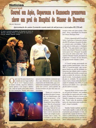 Notícias
Cocred

Cocred em Ação, Copercana e Canaoeste promovem
show em prol do Hospital do Câncer de Barretos

Marcelo Massensini

Apresentação do cantor Leonardo reuniu mais de mil pessoas e arrecadou R$ 250 mil.
eventos como este para ajudar o hospital”, disse o presidente do Hospital
do Câncer, Henrique Prata.

O cantor Leonardo, presidente do Hospital do Cancêr de
Barretos, Henrique Prata e o presidente da Copercana e
Cocred, Antônio Eduardo Tonielo

O show, organizado pelo Cocred em
Ação, Copercana e Canaoeste, arrecadou R$ 250 mil para o hospital e foi aberto somente para convidados. Toda a
renda será revertida para o a fundação
Pio XII. “Nós, que estamos aqui hoje e
temos uma situação financeira melhor,
temos quase uma ‘obrigação’ de ajudar
uma causa tão nobre como esta”, disse
Antônio Eduardo Tonielo, presidente da
Copercana e Cocred, em seu discurso
de agradecimento durante o show.

O

que você faz para transformar
o mundo em um lugar melhor
de se viver? Algumas pessoas doam comida, algumas dinheiro,
outras apenas o seu tempo e dedicação, cada um ajuda como pode, dentro
de suas limitações. Porém, nem todos

16

Revista Canavieiros - Abril de 2008

que possuem condições costumam ajudar, o que, felizmente, não é o caso dos
empresários de Sertãozinho, que constantemente estampam as primeiras páginas dos jornais, participando de
acontecimentos em prol dos mais necessitados.
Desta vez, o evento foi
um show do cantor Leonardo e os beneficiados são
todos os pacientes – e familiares – que utilizam o
Hospital do Câncer de Barretos. Mais de mil pessoas
lotaram o salão do Clube
de Campo Vale do Sol, em
Sertãozinho, para ouvir antigos e novos sucessos do
cantor, que sempre se preocupou com a causa. “O
Leonardo é um dos artistas mais participativos em

A Cocred sempre preocupada em
apoiar eventos beneficentes, criou em
2007 o “Cocred em Ação”, que visa angariar fundos em prol de entidades assistenciais das cidades onde a cooperativa de crédito está inserida, arcando com
todos os custos de estrutura e divulgação do evento. A arrecadação é revertida para as entidades. No ano passado
cinco eventos foram realizados beneficiando 47 entidades. Em 2008, a Cocred
iniciou as atividades com a apresentação do cantor Leonardo.
Segundo Prata, existem outros shows em prol do hospital, mas nenhum
nos moldes do organizado pela cooperativa. O cantor elogiou a iniciativa de
Tonielo e agradeceu a presença de todos. “Estão todos de parabéns, essas
ações são importantes para muitas pessoas”, elogia Leonardo.
Toninho Tonielo também agradeceu
“com muito orgulho a cada um de todos
os presentes que prestigiam o evento, em
especial toda a equipe de diretores, funcionários e colaboradores das entidades Copercana, Canaoeste e Cocred, que não mediram esforços para promover e realizar

 