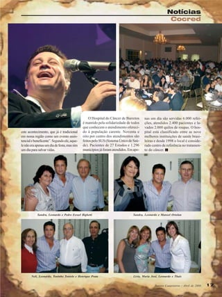 Notícias
Cocred

este acontecimento, que já é tradicional
em nossa região como um evento assistencial e beneficente”. Segundo ele, aquele não era apenas um dia de festa, mas sim
um dia para salvar vidas.

O Hospital do Câncer de Barretos
é mantido pela solidariedade de todos
que conhecem o atendimento oferecido à população carente. Noventa e
oito por centro dos atendimentos são
feitos pelo SUS (Sistema Único de Saúde). Pacientes de 27 Estados e 1.296
municípios já foram atendidos. Em ape-

nas um dia são servidas 6.000 refeições, atendidos 2.400 pacientes e lavados 2.000 quilos de roupas. O hospital está classificado entre as nove
melhores instituições de saúde brasileiras e desde 1998 o local é considerado centro de referência no tratamento do câncer.

Sandra, Leonardo e Pedro Esrael Bighetti

Sandra, Leonardo e Manoel Ortolan

Neli, Leonardo, Toninho Tonielo e Henrique Prata

Livia, Maria José, Leonardo e Thaís
Revista Canavieiros - Abril de 2008

17

 