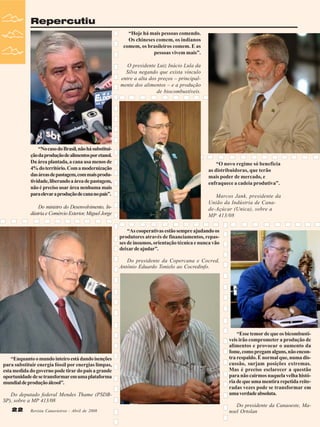 Repercutiu
“Hoje há mais pessoas comendo.
Os chineses comem, os indianos
comem, os brasileiros comem. E as
pessoas vivem mais”.
O presidente Luiz Inácio Lula da
Silva negando que exista vínculo
entre a alta dos preços – principalmente dos alimentos – e a produção
de biocombustíveis.

“No caso do Brasil, não há substituição da produção de alimentos por etanol.
Da área plantada, a cana usa menos de
4% do território. Com a modernização
das áreas de pastagem, com mais produtividade, liberando a área de pastagem,
não é preciso usar área nenhuma mais
para elevar a produção de cana no país”.
Do ministro do Desenvolvimento, Indústria e Comércio Exterior, Miguel Jorge

“O novo regime só beneficia
as distribuidoras, que terão
mais poder de mercado, e
enfraquece a cadeia produtiva”.
Marcos Jank, presidente da
União da Indústria de Canade-Açúcar (Unica), sobre a
MP 413/08
“As cooperativas estão sempre ajudando os
produtores através de financiamentos, repasses de insumos, orientação técnica e nunca vão
deixar de ajudar”.
Do presidente da Copercana e Cocred,
Antônio Eduardo Tonielo ao Cocredinfo.

“Enquanto o mundo inteiro está dando isenções
para substituir energia fóssil por energias limpas,
esta medida do governo pode tirar do país a grande
oportunidade de se transformar em uma plataforma
mundial de produção álcool”.
Do deputado federal Mendes Thame (PSDBSP), sobre a MP 413/08
22

Revista Canavieiros - Abril de 2008

“Esse temor de que os bicombustíveis irão comprometer a produção de
alimentos e provocar o aumento da
fome, como pregam alguns, não encontra respaldo. É normal que, numa discussão, surjam posições extremas.
Mas é preciso esclarecer a questão
para não cairmos naquela velha história de que uma mentira repetida reiteradas vezes pode se transformar em
uma verdade absoluta.
Do presidente da Canaoeste, Manoel Ortolan

 