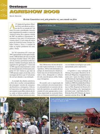Destaque

AGRISHOW 2008
Marcelo Massensini

Revista Canavieiros terá, pela primeira vez, um estande na feira

A

15ª edição da Agrishow Ribeirão Preto será aberta no próximo dia 28 e se estende até 3 de
maio. O evento, considerado o terceiro
mais importante do mundo e o maior da
América Latina, deve superar a edição
de 2007 em público e faturamento. A
estimativa é que mais 135 mil pessoas
visitem a feira, 2,5 mil vindos de outros
países da América Latina, Europa, Estados Unidos e Ásia e o restante de
todas as regiões produtoras de cana,
grãos e frutas.
Os 745 expositores (85 a mais que
2007) apresentarão na feira aproximadamente 3.000 produtos da mais avançada
tecnologia mundial. Quase 10% deles
vêm do exterior e prometem exibir modernas e inéditas tecnologias dentro do
segmento do agronegócio. A feira terá
12.500 vagas de estacionamento e a área
de alimentação terá estrutura para comportar 8,5 mil. Estima-se que mais de
5.000 pessoas sejam envolvidas com a
montagem da feira e que 25 mil prestarão serviços durante a sua realização.
A exemplo das edições anteriores,
a feira deve receber correspondentes
dos principais veículos de comunicação brasileiros e estrangeiros. A Revista Canavieiros terá, pela primeira vez,
um estande no pavilhão coberto da feira, onde os leitores poderão se informar sobre as últimas notícias do setor.

Vista aérea da Agrishow 2007

Dos 240 hectares de área da fazenda onde tradicionalmente se realiza a
Agrishow, 100 ha serão destinados aos
campos de demonstrações dinâmicas.
Serão mais de mil demonstrações durante a feira, abrangendo as culturas
de café, cana-de-açúcar, milho, feijão,
soja e forrageiras.
De acordo com a organização da
feira, a estimativa de crescimento devese, principalmente ao aumento do número de expositores, ao cenário de crescimento do setor agropecuário, à confiança depositada na economia brasileira, no interesse mundial pelo etanol

Mais de 135 mil pessoas
devem visitar a feira

24

Revista Canavieiros - Abril de 2008

e às novidades tecnológicas que serão
apresentadas pelos expositores.
A Agrishow é uma realização da
Abimaq (Associação Brasileira da Indústria de Máquinas e Equipamentos) e
conta com o apoio da Abag (Associação Brasileira do Agronegócio), da Anda
(Associação Nacional para Difusão de
Adubos) e SRB (Sociedade Rural Brasileira). A Agrishow Ribeirão Preto acontece no Pólo Regional de Desenvolvimento Tecnológico dos Agronegócios
do Centro-Leste – Anel Viário, Km 321 –
Ribeirão Preto SP. O horário de funcionamento será das 8h às 18h.

Serão realizadas mais de mil demonstrações
de campo na edição de 2008

 