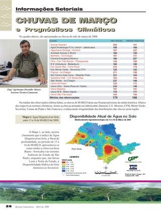 Informações Setoriais

CHUVAS DE MARÇO
e Prognósticos Climáticos
e Prognósticos Climáticos
No quadro abaixo, são apresentadas as chuvas do mês de março de 2008.

Engº Agrônomo Oswaldo Alonso
Assessor Técnico Canaoeste

Na médias das observações (última linha), as chuvas de MARÇO deste ano ficaram próximas da média histórica. Abaixo
das respectivas normais climáticas, foram as chuvas anotadas em Jaboticabal, Dumont, C.E. Moreno, CFM, Monte VerdeSeverínia, Usinas da Pedra e São Francisco, evidenciando irregularidade das distribuições das chuvas nesta região.
Mapa 1: Água Disponível no Solo
entre 13 a 16 de MARÇO de 2008.

O Mapa 1, ao lado, mostra
claramente que o índice de Água
Disponível no Solo, a 50cm de
profundidade, no período de 13 a
16 de MARÇO, apresentava-se
como médio a crítico na faixa
Bauru - Sorocaba e no extremo
Sudoeste do Estado de São
Paulo; enquanto que, nas faixas
Leste e Norte do Estado, a
Disponibilidade Hídrica do Solo
mostrava-se favorável.

26

Revista Canavieiros - Abril de 2008

 