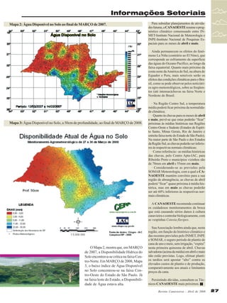 Informações Setoriais
Mapa 2: Água Disponível no Solo ao final de MARÇO de 2007.

Para subsidiar planejamentos de atividades futuras, a CANAOESTE resume o prognóstico climático consensuado entre INMET-Instituto Nacional de Meteorologia e
INPE-Instituto Nacional de Pesquisas Espaciais para os meses de abril e maio.
Ainda permanecem os efeitos do fenômeno La Niña (contrário ao El Nino), que
corresponde ao esfriamento da superfície
das águas do Oceano Pacífico, ao longo da
faixa equatorial. Quanto mais próximo da
costa oeste da América do Sul, na altura do
Equador e Peru, mais sensíveis serão os
efeitos das condições climáticas para o Brasil, como se pode observar pelos noticiários agro-meteorológicos, sobre as freqüentes (até intensas)chuvas na faixa Norte e
Nordeste do Brasil.

Mapa 3: Água Disponível no Solo, a 50cm de profundidade, ao final de MARÇO de 2008.

· Na Região Centro Sul, a temperatura
média poderá ficar próxima da normalidade climática;
· Quanto às chuvas para os meses de abril
e maio, prevê-se que estas poderão “ficar”
próximas às médias históricas nas Regiões
Centro-Oeste e Sudeste (Estados de Espírito Santo, Minas Gerais, Rio de Janeiro e
estreita faixa norte do Estado de São Paulo).
Na maior parte de São Paulo e dos Estados
da Região Sul, as chuvas poderão ser inferiores às respectivas normais climáticas;
· Como referência:- as médias históricas
das chuvas, pelo Centro Apta-IAC, para
Ribeirão Preto e municípios vizinhos são
de 70mm em abril e 55mm em maio.
· Considerando-se as previsões pela
SOMAR Meteorologia, com a qual a CANAOESTE mantém convênio para a sua
região de abrangência, as chuvas de abril
poderá “ficar” quase próxima à média histórica, mas em maio as chuvas poderão
ser até 60% inferiores às respectivas normais climáticas.
A CANAOESTE recomenda continuar
os cuidadosos monitoramentos da broca
que está causando sérios danos à cultura
canavieira e controlar biologicamente, com
as vespinhas Cotesia flavipes.

O Mapa 2, mostra que, em MARÇO
de 2007, a Disponibilidade Hídrica do
Solo encontrava-se crítica na faixa Centro-Norte. Em MARÇO de 2008, Mapa
3, o baixo índice de Água Disponível
no Solo concentrou-se na faixa Centro-Oeste do Estado de São Paulo. Já
na faixa leste do Estado, a Disponibilidade de Água estava alta.

Sua Associação lembra ainda que, nesta
região, em função do histórico climático e
das recentes previsões pelo INMET, INPE
e SOMAR, o seguro período de plantio de
cana de ano e meio, sem irrigação, “expira”
nesta primeira quinzena de abril. Chuvas
salvadoras (acima da média) em abril e maio
não estão previstas. Logo, efetuar plantios tardios será apostar “alto” contra os
elevados custos de plantio e de produção,
comparativamente aos atuais e limitantes
preços da cana.
Persistindo dúvidas, consultem os Técnicos CANAOESTE mais próximos.
Revista Canavieiros - Abril de 2008

27

 