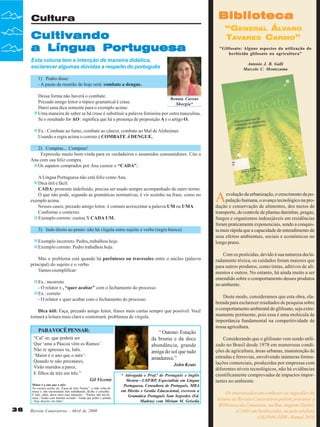Biblioteca

Cultura

Cultivando
a Língua Portuguesa

“GENERAL ÁLVARO
TAVARES CARMO”
"Glifosato: Alguns aspectos da utilização do
herbicida glifosato na agricultura"

Esta coluna tem a intenção de maneira didática,
esclarecer algumas dúvidas a respeito do português

Antonio J. B. Galli
Marcelo C. Montezuma

1) Pedro disse:
- A pauta da reunião de hoje será: combate a dengue.
Dessa forma não haverá o combate.
Renata Carone
Prezado amigo leitor o tópico gramatical é crase.
Sborgia*
Darei uma dica somente para o exemplo acima:
Uma maneira de saber se há crase é substituir a palavra feminina por outra masculina.
Se o resultado for AO : significa que há a presença de preposição A e o artigo O.
Ex.: Combate ao fumo, combate ao câncer, combate ao Mal de Alzheimer.
Usando a regra acima o correto é COMBATE À DENGUE.
2) Compras... Compras!
Expressão muito bem-vinda para os verdadeiros e assumidos consumidores. Cito a
Ana com sua feliz compra.
Os sapatos comprados por Ana custou x “CADA”.
A Língua Portuguesa não está feliz como Ana.
Dica útil e fácil:
CADA: pronome indefinido, precisa ser usado sempre acompanhado de outro termo.
O que não pode, segundo as gramáticas normativas, é vir sozinho na frase, como no
exemplo acima.
Nesses casos, prezado amigo leitor, é comum acrescentar a palavra UM ou UMA
Conforme o contexto.
Exemplo correto: custou X CADA UM.
3) Indo direto ao ponto: não há vírgula entre sujeito e verbo (regra básica)
Exemplo incorreto: Pedro, trabalhou hoje.
Exemplo correto: Pedro trabalhou hoje.
Mas o problema está quando há parênteses ou travessões entre o núcleo (palavra
principal) do sujeito e o verbo.
Vamos exemplificar:
Ex.: incorreto
- O relator x , “quer acabar” com o fechamento do processo.
Ex.: correto
- O relator x quer acabar com o fechamento do processo.
Dica útil: Faça, prezado amigo leitor, frases mais curtas sempre que possível. Você
tornará a leitura mais clara e contornará problemas de vírgula.

PARA VOCÊ PENSAR:
“Cal’-te, que poderá ser
Que ‘ame a Páscoa vêm os Ramos’.
Não te apresses tu, Inês.
‘Maior é o ano que o mês’:
Quando te não precatares,
Virão maridos a pares,
E filhos de três em três.”
Gil Vicente
Maior é o ano que o mês
No excerto acima, da “Farsa de Inês Pereira”, a mãe volta da
missa e, não encontrando Inês trabalhando, dá-lhe o conselho.
E Inês, sábia, deixa claro suas intenções : “Porém, não hei-de
casar / Senão com homem avisado / Ainda que pobre e pelado,
/ Seja discreto em falar”.

36

Revista Canavieiros - Abril de 2008

“ Outono: Estação
da bruma e da doce
abundância, grande
amiga do sol que tudo
amadurece.”
John Keats
* Advogada e Prof.ª de Português e Inglês
Mestra—USP/RP, Especialista em Língua
Portuguesa, Consultora de Português, MBA
em Direito e Gestão Educacional, escreveu a
Gramática Português Sem Segredos (Ed.
Madras) com Miriam M. Grisolia

A

evolução da urbanização, o crescimento da população humana, o avanço tecnológico na produção e conservação de alimentos, dos meios de
transporte, do controle de plantas daninhas, pragas,
fungos e organismos indesejáveis em residências
foram praticamente exponenciais, sendo a conquista mais rápida que a capacidade de entendimento de
seus efeitos ambientais, sociais e econômicos no
longo prazo.
Com os pesticidas, devido à sua natureza declaradamente tóxica, os cuidados foram maiores que
para outros produtos, como tintas, aditivos de alimentos e outros. No entanto, há ainda muito a ser
entendido sobre o comportamento desses produtos
no ambiente.
Deste modo, consideramos que esta obra, elaborada para esclarecer resultados de pesquisa sobre
o comportamento ambiental do glifosato, seja extremamente pertinente, pois essa é uma molécula de
importância fundamental na competitividade de
nossa agricultura.
Considerando que o glifosato vem sendo utilizado no Brasil desde 1978 em numerosas condições de agricultura, áreas urbanas, manutenção de
estradas e ferrovias, envolvendo inúmeras formulações comerciais, produzidas por empresas com
diferentes níveis tecnológicos, não há evidências
cientificamente comprovadas de impactos importantes no ambiente.
Os interessados em conhecer as sugestões de
leitura da Revista Canavieiros podem procurar a
Biblioteca da Canaoeste, na Rua Augusto Zanini,
nº1461 em Sertãozinho, ou pelo telefone
(16)3946-3300 - Ramal 2016

 