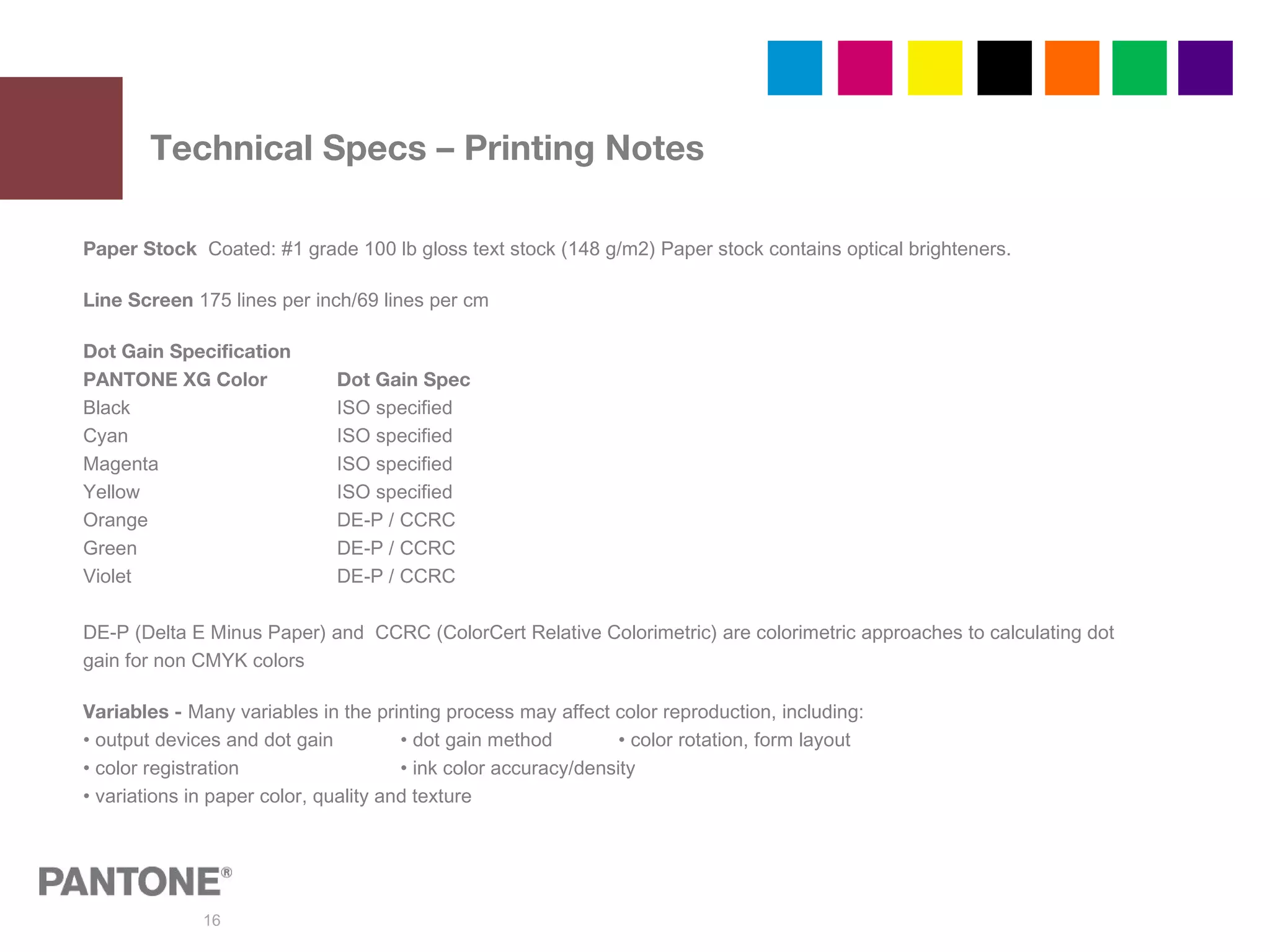 16
Technical Specs – Printing Notes
Paper Stock Coated: #1 grade 100 lb gloss text stock (148 g/m2) Paper stock contains optical brighteners.
Line Screen 175 lines per inch/69 lines per cm
Dot Gain Specification
PANTONE XG Color Dot Gain Spec
Black ISO specified
Cyan ISO specified
Magenta ISO specified
Yellow ISO specified
Orange DE-P / CCRC
Green DE-P / CCRC
Violet DE-P / CCRC
DE-P (Delta E Minus Paper) and CCRC (ColorCert Relative Colorimetric) are colorimetric approaches to calculating dot
gain for non CMYK colors
Variables - Many variables in the printing process may affect color reproduction, including:
• output devices and dot gain • dot gain method • color rotation, form layout
• color registration • ink color accuracy/density
• variations in paper color, quality and texture
 
