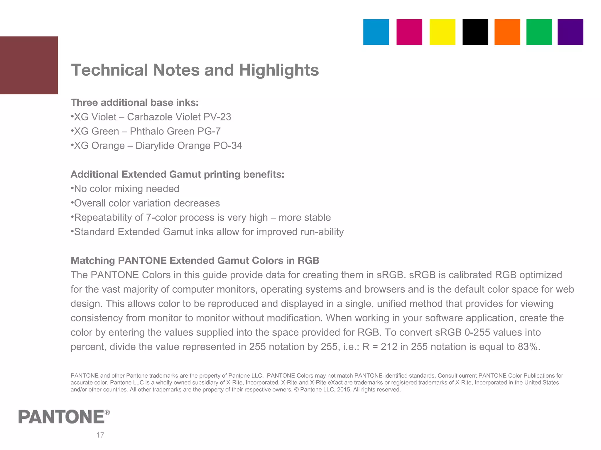 17
Technical Notes and Highlights
Three additional base inks:
•XG Violet – Carbazole Violet PV-23
•XG Green – Phthalo Green PG-7
•XG Orange – Diarylide Orange PO-34
Additional Extended Gamut printing benefits:
•No color mixing needed
•Overall color variation decreases
•Repeatability of 7-color process is very high – more stable
•Standard Extended Gamut inks allow for improved run-ability
Matching PANTONE Extended Gamut Colors in RGB
The PANTONE Colors in this guide provide data for creating them in sRGB. sRGB is calibrated RGB optimized
for the vast majority of computer monitors, operating systems and browsers and is the default color space for web
design. This allows color to be reproduced and displayed in a single, unified method that provides for viewing
consistency from monitor to monitor without modification. When working in your software application, create the
color by entering the values supplied into the space provided for RGB. To convert sRGB 0-255 values into
percent, divide the value represented in 255 notation by 255, i.e.: R = 212 in 255 notation is equal to 83%.
PANTONE and other Pantone trademarks are the property of Pantone LLC. PANTONE Colors may not match PANTONE-identified standards. Consult current PANTONE Color Publications for
accurate color. Pantone LLC is a wholly owned subsidiary of X-Rite, Incorporated. X-Rite and X-Rite eXact are trademarks or registered trademarks of X-Rite, Incorporated in the United States
and/or other countries. All other trademarks are the property of their respective owners. © Pantone LLC, 2015. All rights reserved.
 