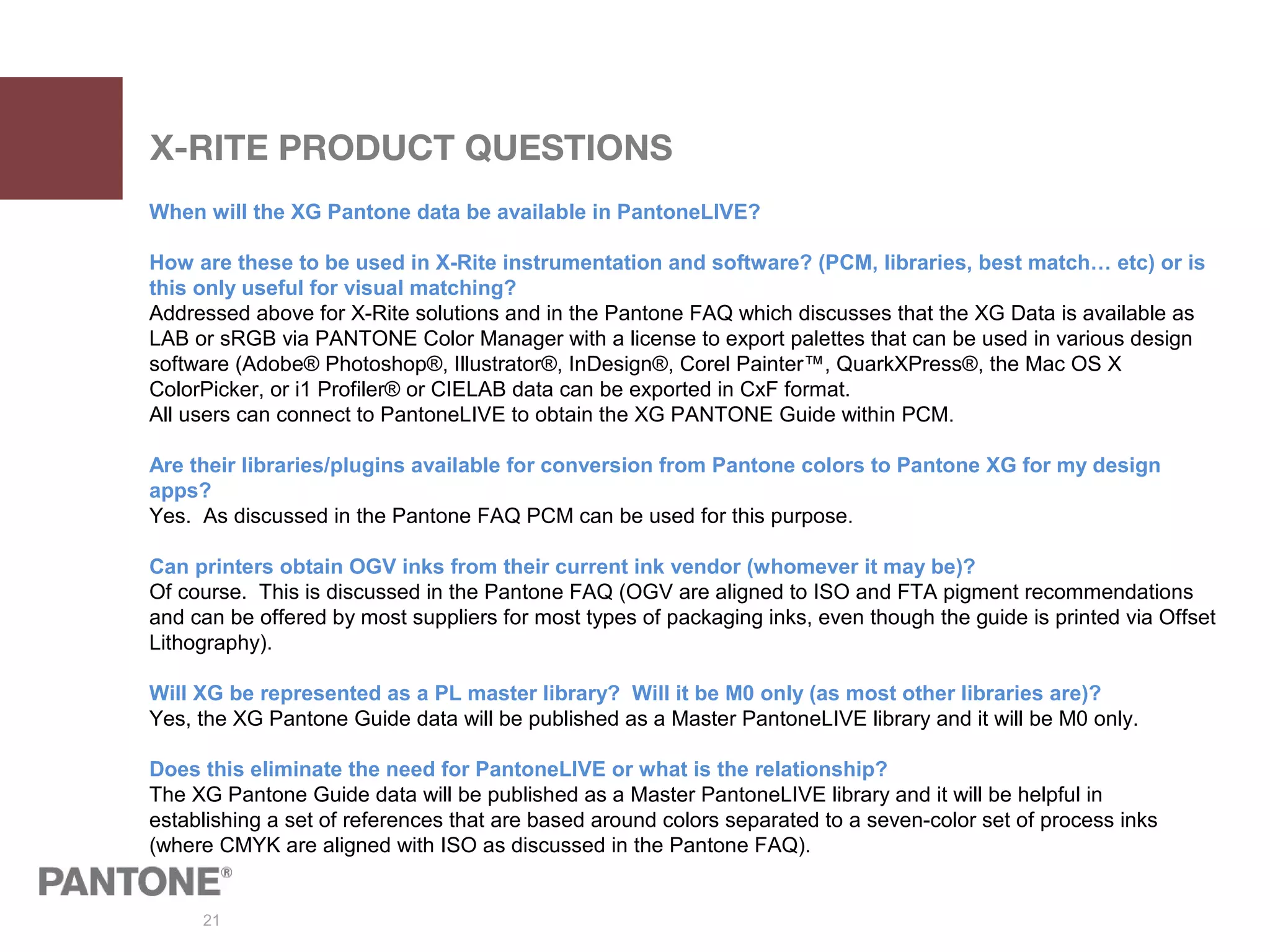 21
X-RITE PRODUCT QUESTIONS
When will the XG Pantone data be available in PantoneLIVE?
How are these to be used in X-Rite instrumentation and software? (PCM, libraries, best match… etc) or is
this only useful for visual matching?
Addressed above for X-Rite solutions and in the Pantone FAQ which discusses that the XG Data is available as
LAB or sRGB via PANTONE Color Manager with a license to export palettes that can be used in various design
software (Adobe® Photoshop®, Illustrator®, InDesign®, Corel Painter™, QuarkXPress®, the Mac OS X
ColorPicker, or i1 Profiler® or CIELAB data can be exported in CxF format.
All users can connect to PantoneLIVE to obtain the XG PANTONE Guide within PCM.
Are their libraries/plugins available for conversion from Pantone colors to Pantone XG for my design
apps?
Yes. As discussed in the Pantone FAQ PCM can be used for this purpose.
Can printers obtain OGV inks from their current ink vendor (whomever it may be)?
Of course. This is discussed in the Pantone FAQ (OGV are aligned to ISO and FTA pigment recommendations
and can be offered by most suppliers for most types of packaging inks, even though the guide is printed via Offset
Lithography).
Will XG be represented as a PL master library? Will it be M0 only (as most other libraries are)?
Yes, the XG Pantone Guide data will be published as a Master PantoneLIVE library and it will be M0 only.
Does this eliminate the need for PantoneLIVE or what is the relationship?
The XG Pantone Guide data will be published as a Master PantoneLIVE library and it will be helpful in
establishing a set of references that are based around colors separated to a seven-color set of process inks
(where CMYK are aligned with ISO as discussed in the Pantone FAQ).
 