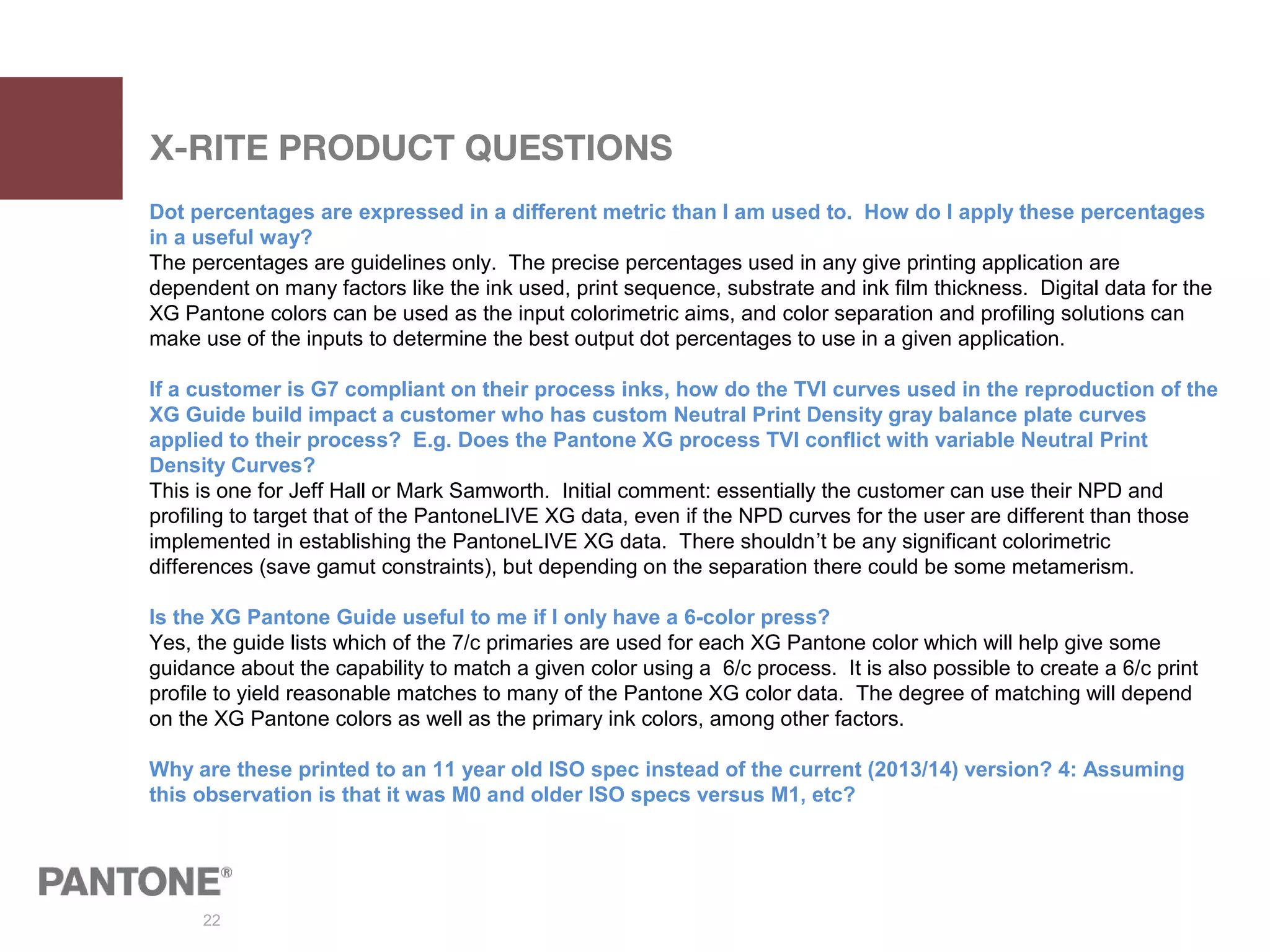 22
X-RITE PRODUCT QUESTIONS
Dot percentages are expressed in a different metric than I am used to. How do I apply these percentages
in a useful way?
The percentages are guidelines only. The precise percentages used in any give printing application are
dependent on many factors like the ink used, print sequence, substrate and ink film thickness. Digital data for the
XG Pantone colors can be used as the input colorimetric aims, and color separation and profiling solutions can
make use of the inputs to determine the best output dot percentages to use in a given application.
If a customer is G7 compliant on their process inks, how do the TVI curves used in the reproduction of the
XG Guide build impact a customer who has custom Neutral Print Density gray balance plate curves
applied to their process? E.g. Does the Pantone XG process TVI conflict with variable Neutral Print
Density Curves?
This is one for Jeff Hall or Mark Samworth. Initial comment: essentially the customer can use their NPD and
profiling to target that of the PantoneLIVE XG data, even if the NPD curves for the user are different than those
implemented in establishing the PantoneLIVE XG data. There shouldn’t be any significant colorimetric
differences (save gamut constraints), but depending on the separation there could be some metamerism.
Is the XG Pantone Guide useful to me if I only have a 6-color press?
Yes, the guide lists which of the 7/c primaries are used for each XG Pantone color which will help give some
guidance about the capability to match a given color using a 6/c process. It is also possible to create a 6/c print
profile to yield reasonable matches to many of the Pantone XG color data. The degree of matching will depend
on the XG Pantone colors as well as the primary ink colors, among other factors.
Why are these printed to an 11 year old ISO spec instead of the current (2013/14) version? 4: Assuming
this observation is that it was M0 and older ISO specs versus M1, etc?
 