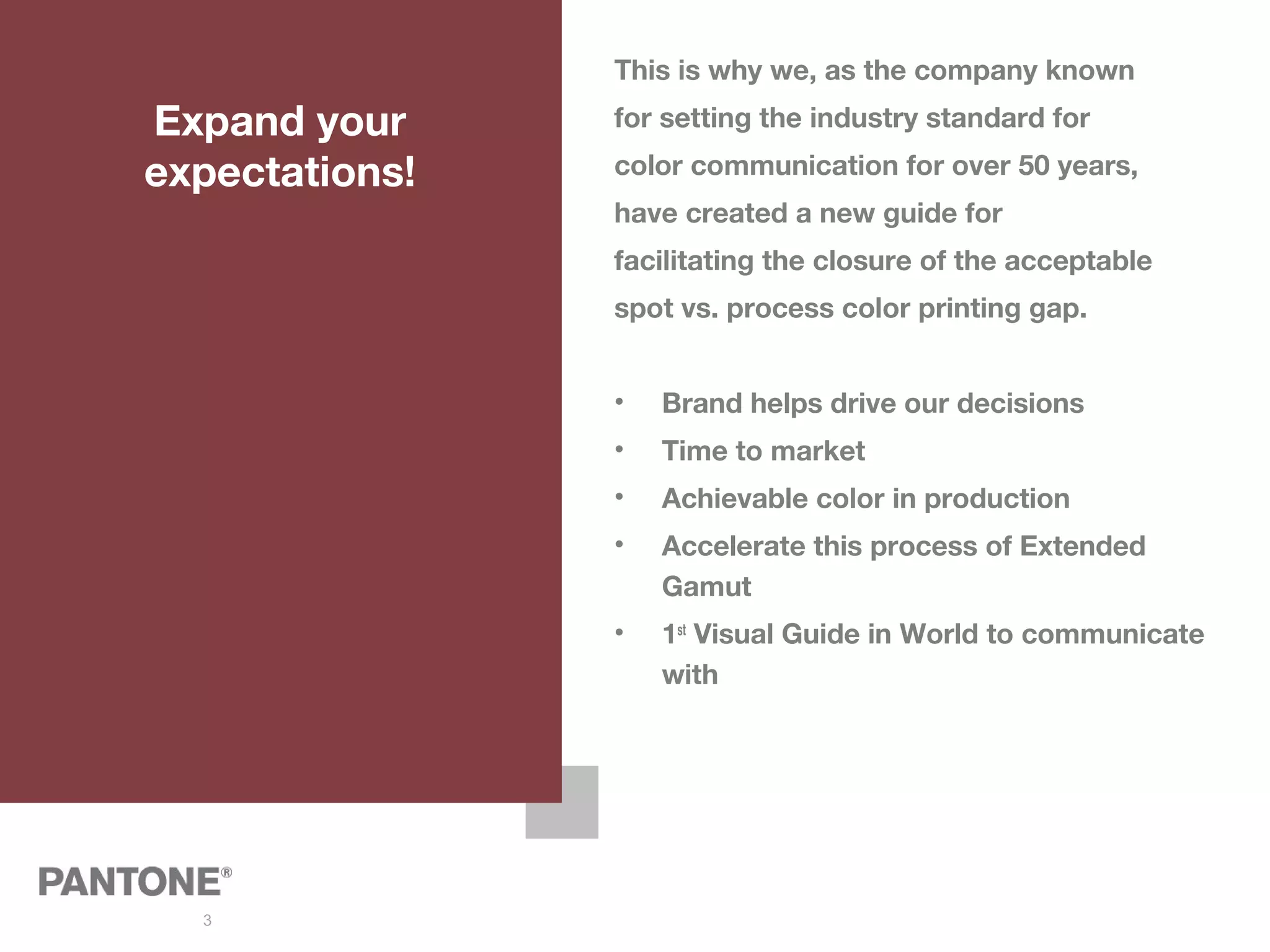 3
Expand your
expectations!
This is why we, as the company known
for setting the industry standard for
color communication for over 50 years,
have created a new guide for
facilitating the closure of the acceptable
spot vs. process color printing gap.
• Brand helps drive our decisions
• Time to market
• Achievable color in production
• Accelerate this process of Extended
Gamut
• 1st
Visual Guide in World to communicate
with
 