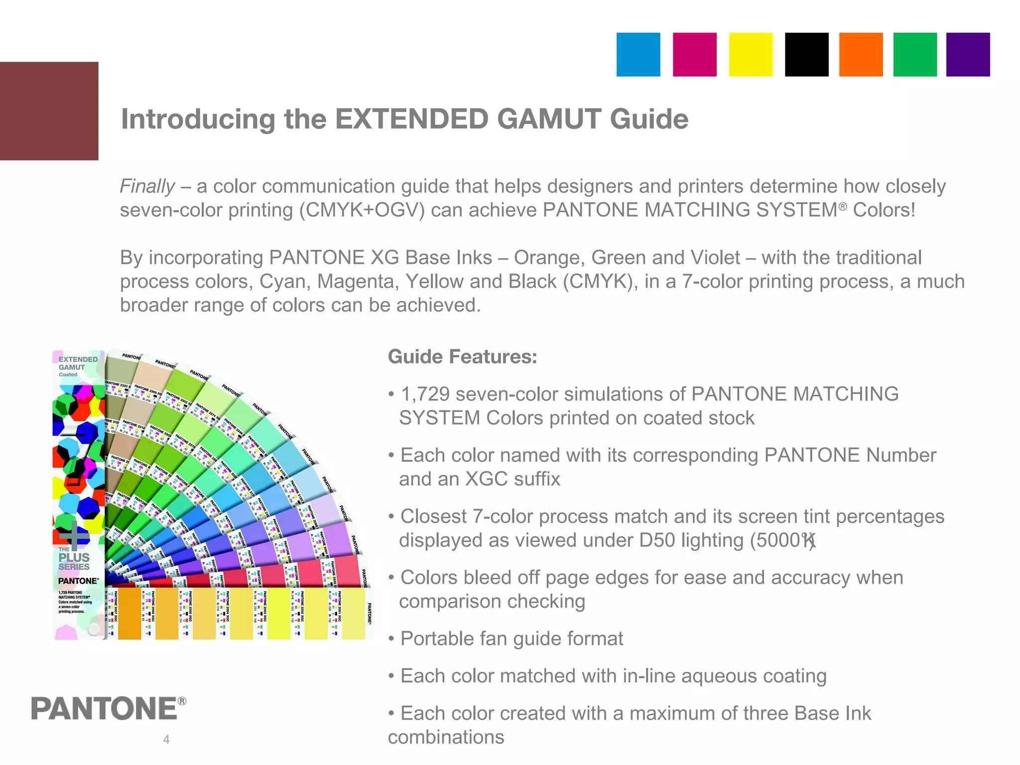 4
Introducing the EXTENDED GAMUT Guide
Finally – a color communication guide that helps designers and printers determine how closely
seven-color printing (CMYK+OGV) can achieve PANTONE MATCHING SYSTEM®
Colors!
By incorporating PANTONE XG Base Inks – Orange, Green and Violet – with the traditional
process colors, Cyan, Magenta, Yellow and Black (CMYK), in a 7-color printing process, a much
broader range of colors can be achieved.
Guide Features:
• 1,729 seven-color simulations of PANTONE MATCHING
SYSTEM Colors printed on coated stock
• Each color named with its corresponding PANTONE Number
and an XGC suffix
• Closest 7-color process match and its screen tint percentages
displayed as viewed under D50 lighting (5000°)
• Colors bleed off page edges for ease and accuracy when
comparison checking
• Portable fan guide format
• Each color matched with in-line aqueous coating
• Each color created with a maximum of three Base Ink
combinations
K
 