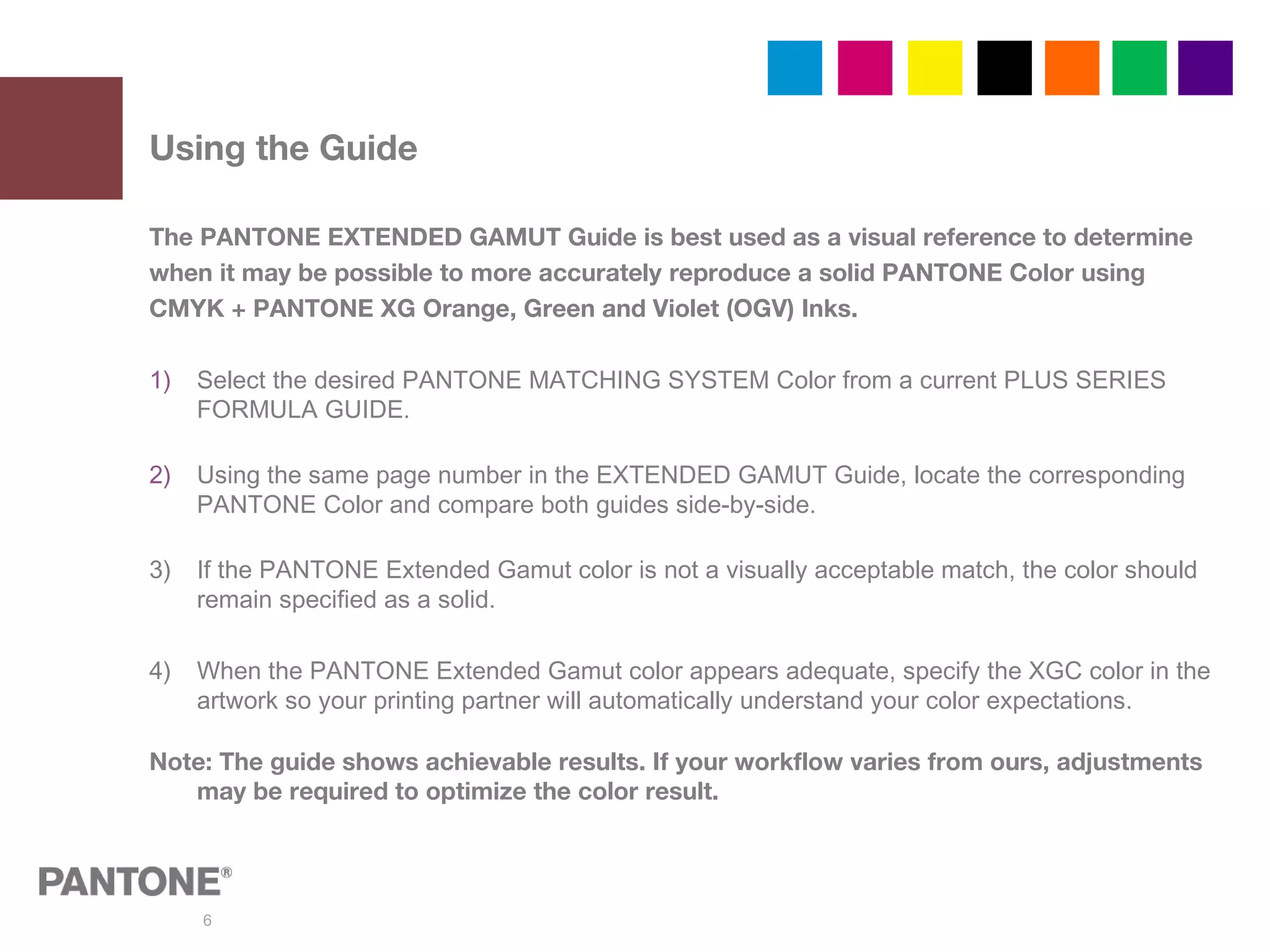 6
The PANTONE EXTENDED GAMUT Guide is best used as a visual reference to determine
when it may be possible to more accurately reproduce a solid PANTONE Color using
CMYK + PANTONE XG Orange, Green and Violet (OGV) Inks.
1) Select the desired PANTONE MATCHING SYSTEM Color from a current PLUS SERIES
FORMULA GUIDE.
2) Using the same page number in the EXTENDED GAMUT Guide, locate the corresponding
PANTONE Color and compare both guides side-by-side.
3) If the PANTONE Extended Gamut color is not a visually acceptable match, the color should
remain specified as a solid.
4) When the PANTONE Extended Gamut color appears adequate, specify the XGC color in the
artwork so your printing partner will automatically understand your color expectations.
Note: The guide shows achievable results. If your workflow varies from ours, adjustments
may be required to optimize the color result.
Using the Guide
 