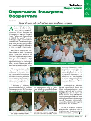Notícias
Copercana

Copercana incorpora
Coopervam
Carla Rossini

Cooperativa, com sede em Descalvado, passa a se chamar Copercana

A

Copervam (Cooperativa Agropecuária do Vale do MogiGuaçu), com sede em Descalvado e filiais em cinco municípios, foi
incorporada pela Copercana (Cooperativa dos Plantadores de Cana do Oeste
do Estado de São Paulo). A incorporação foi aprovada por unanimidade em
Assembléia Geral Extraordinária Conjunta das duas cooperativas realizada no
dia 23 de abril, no auditório da Canaoeste, com a presença de 163 associados.
A Coopervam tem filiais nas cidades de São Carlos, Santa Rita do Passa
Quatro, Porto Ferreira, Santa Cruz das
Palmeiras e Santa Rosa do Viterbo, contando com 1.142 cooperados e para
onde a Copercana, com a incorporação,
expandirá seus negócios, levando produtos e serviços para suprir as necessidades dos produtores daquela região.

163 cooperados prestigiaram a Assembléia

responsabilidade com a certeza
de que é um bom negócio para
ambas as cooperativas. Quem conhece a Copercana sabe da nossa seriedade administrativa e os
cooperados da Coopervam terão
o mesmo tratamento dado aos
nossos cooperados da Copercana”, afirmou Tonielo.

Pelo processo de incorporação,
a Copercana absorverá o patrimônio, receberá os cooperados, assumirá todas as obrigações e investirá
em todos os direitos da cooperativa
incorporada, com transferência total, em resumo, do ativo e passivo
da Coopervam para a Copercana.
O presidente da Copercana,
Antonio Eduardo Tonielo, deu boasvindas aos cooperados da Coopervam
que, a partir de agora, passam a inte-

Luciano Gavião: “No processo de globalização,
não há espaço para pensar pequeno”

grar o quadro associativo da Copercana, falando da importância do ato
da incorporação. “Assumimos essa

Antônio Tonielo: “Assumimos essa responsabilidade com a certeza de que é um bom negócio”

O presidente da Coopervam,
Luciano José de Almeida Gavião, também se mostrou satisfeito com a incorporação, explicando que “no processo
de globalização, não há espaço para
pensar pequeno e que a Copercana,
como grande e forte cooperativa que é,
trará muito mais benefícios aos cooperados da Coopervam, pois tem melhores condições para atender e suprir as
necessidades dos produtores”.
Ao final, os cooperados aplaudiram
a incorporação e, logo após, foram recepcionados em festa de confraternização oferecida pela Copercana.
Revista Canavieiros - Maio de 2008

11

 