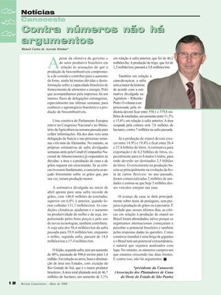 Notícias
Canaoeste

Contra números não há
argumentos
Manoel Carlos de Azevedo Ortolan*

A

pesar da ofensiva do governo e
do setor produtivo brasileiro em
relação às acusações de que a
produção de biocombustíveis compromete a de comida e contribui para o aumento
da fome, ainda há muitas dúvidas e desinformação sobre a capacidade brasileira de
fornecimento de alimentos e energia. Pelo
que acompanhamos pela imprensa, há um
intenso fluxo de delegações estrangeiras,
especialmente nas últimas semanas, para
conhecer o agronegócio brasileiro e a produção de biocombustíveis.
Uma comitiva do Parlamento Europeu
esteve no Congresso Nacional e no Ministério da Agricultura na semana passada para
colher informações. Há dez dias veio uma
delegação da Suécia e nas próximas semanas virá uma da Alemanha. No entanto, as
próprias estimativas de safra divulgadas
semanas atrás pela Conab (Companhia Nacional de Abastecimento) já respondem às
dúvidas: a área e a produção de cana e de
grãos seguem em crescimento. Se as críticas tivessem fundamento, a cana teria avançado ferozmente sobre os grãos que, por
sua vez, teriam produção menor.
A estimativa divulgada no início de
abril aponta para uma safra recorde de
grãos, com 140,8 milhões de toneladas,
superior em 6,8% à anterior, quando foram colhidas 131,7 milhões/ton. As condições climáticas ajudaram e o aumento
na produtividade do milho e da soja, impulsionado pelos bons preços e pelo uso
de novas tecnologias, também contribuiu.
A soja saiu dos 58,4 milhões/ton da safra
passada para 59,9 milhões/ton, enquanto
o milho, segunda safra, passará de 14,8
milhões/ton a 17,4 milhões/ton.
O feijão, segunda safra, terá um aumento
de 40%, passando de 996,6 mi/ton para 1,4
milhão. Em relação ao arroz, houve diminuição de área nos Estados, com exceção do
Rio Grande do Sul, que é o maior produtor
brasileiro. A área total plantada será de 46,7
milhões de hectares, um aumento de 1,1%
12

Revista Canavieiros - Maio de 2008

em relação à safra anterior, que foi de 46,2
milhões/ha. A produção de trigo, que foi de
1,5 milhão/ton, passará a 3,8 milhões/ton.
Também em relação à
cana-de-açúcar, a safra
será a maior da história,
de acordo com a estimativa divulgada na
Agrishow - Ribeirão
Preto. O volume a ser
processado pela indústria deverá ficar entre 558,1 e 579,8 milhões de toneladas, um aumento entre 11,3%
e 15,6% em relação à safra anterior. A área
ocupada pela cultura será 7,8 milhões de
hectares, contra 7 milhões na safra passada.
Já a produção de etanol deverá crescer entre 14,9% e 19,4% e ficar entre 26,4
e 27,4 bilhões de litros. A estimativa para
exportação é de 4,2 bilhões de litros, especialmente para os Estados Unidos, para
onde deverão ser destinados 2,5 bilhões
de litros. O crescimento na produção baseia-se principalmente na evolução da frota de carros flexíveis: no ano passado,
foram comercializadas 2 milhões de unidades e estima-se que hoje 5 milhões desses veículos estejam nas ruas.
O avanço da cana se dará principalmente sobre áreas de pastagens, sem prejuízo à produção de grãos ou à pecuária. É
verdade que, nesses últimos dias, as críticas em relação à produção de etanol no
Brasil foram abrandadas, talvez porque os
organismos internacionais começaram a
perceber o potencial brasileiro e também
pelas respostas dadas às questões. Como
comércio mundial é uma briga de gigantes
e o Brasil tem um potencial extraordinário,
é natural que sejamos analisados com
lupa. No entanto, os números comprovam
que estamos crescendo nas duas frentes.
E contra isso, não há argumentos.
*presidente da Canaoeste
(Associação dos Plantadores de Cana
do Oeste do Estado de São Paulo)

 