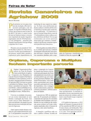 Feiras do Setor

Revista Canavieiros na
Agrishow 2008
Marcelo Massensini

P

ela primeira vez em quase dois
anos de circulação, a Revista Canavieiros participou, com um
estande, da Agrishow-Ribeirão Preto.
A feira, que aconteceu entre os dias 28
de abril e 3 de maio, é o maior evento
do setor na América Latina e o terceiro
mais importante do mundo. Segundo a
organização, mais de 130 mil pessoas –
2,5 mil estrangeiras – passaram pela
Estação Experimental, local que abriga
a Agrishow há 15 anos.

marketing de suas respectivas empresas. No local, esses profissionais puderam conhecer a história da Revista e
os benefícios trazidos pelos anunciantes da publicação. “A Canavieiros é
uma revista que chega direto a mais de
7,5 mil produtores rurais e todas as usinas e destilarias do Brasil. Foi isso que
esclarecemos aos nossos possíveis
anunciantes que visitaram o estande”,
explica Carla Rossini, jornalista responsável pela Revista Canavieiros.

Presente com um estande de 12m2,
no Pavilhão Coberto II, a Revista Canavieiros recebeu aproximadamente 7
mil pessoas, muitas delas, gerentes e
responsáveis pelos departamentos de

Além de ganhar uma edição da Revista, os visitantes aproveitavam o ambiente
aconchegante oferecido pela Canavieiros,
para descansar e degustar doces feitos
com amendoins plantados pelos coope-

O presidente da Canaoeste, Manoel Carlos de Azevedo Ortolan,
e o diretor da Copercana, Pedro Esrael Bighetti, estiveram
presentes no estande da Canavieiros durante a Agrishow 2008

rados da Copercana e beneficiados na
Unidade de Grãos da cooperativa.

Orplana, Copercana e Multiplus
fecham importante parceria

A

Orplana – Organização de Plantadores de Cana da Região
Centro-sul do Brasil, a Copercana – Cooperativa dos Plantadores de
Cana do Oeste do Estado de São Paulo e
a Multiplus Eventos fecharam, no dia 14
de março, uma parceria para a Fenasucro
& Agrocana 2008. Estiveram na reunião
o presidente da Orplana- Ismael Perina
Júnior, o presidente da Canaoeste - Manoel Ortolan , o diretor da Multipus Eventos - Augusto Balieiro e o gerente de TI
da Multiplus Eventos - William Silva.

plana e cooperados da Copercana. Aqueles que fizerem a sua inscrição para participação das Feiras
antecipadamente concorrerão a um
excelente prêmio que será sorteado pela promotora Multipus. Para
Ismael Perina Júnior, “essa é uma
ótima oportunidade para nossos
associados participarem de Feiras
tão importantes, com a vantagem Israel
do pré-credencimento e ainda concorrerem a um prêmio”, afirmou o presidente da Orplana.

Com isso, as entidades vão promover um evento relacionado ao setor
durante a realização das Feiras. Este
evento será no Teatro Municipal e o
tema será definido e divulgado em uma
data mais próxima à realização da Fenasucro & Agrocana.

A parceria teve 100% de adesão por
parte das 26 associações da Orplana e
cooperados da Copercana. Os vinculados
às entidades terão facilidades como recebimento em suas residências das credencias, acesso exclusivo ao Evento e informações atualizadas sobre a Fenasucro &
Agrocana, entre outros benefícios.

Outro aspecto tratado durante a reunião foi o pré-credenciamento dos cerca
de 15 mil plantadores associados a Or20

Revista Canavieiros - Maio de 2008

A intenção é qualificar cada vez
mais o público visitante, levando até

Pereira Jr., Manoel Ortolan, William Silva e Augusto Balieiro
durante reunião na Orplana

as Feiras pessoas realmente ligadas ao
setor sucroalcooleiro. A comissão organizadora investe maciçamente para
gerar um número de visitantes cada vez
maior e mais focado no que o expositor
quer: o público alvo.
A VI edição da Agrocana e a XVI
edição da Fenasucro acontecem de 02
a 05 de setembro de 2008 no Centro de
Eventos Zanini, em Sertãozinho. Para
mais informações sobre as Feiras acesse os sites: www.agrocana.com.br e
www.fenasucro.com.br.

 