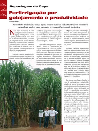 Reportagem de Capa

Fertirrigação por
gotejamento e produtividade
Cristiane Barão

Necessidades de otimizar o uso da água e insumos e crescer verticalmente devem estimular a
expansão da técnica; o que o produtor precisa analisar antes de implantá-la

N

as áreas tradicionais de cana,
onde praticamente não há mais
espaço para expansão, a saída
é ganhar produtividade. E nesse desafio de crescer verticalmente, a tecnologia é a grande aliada. Assim, além das
técnicas já conhecidas, uma outra deve
ganhar força nos canaviais, sobretudo
pela necessidade de otimizar o uso da
água e insumos: a fertirrigação plena ou
irrigação por gotejamento.
O método consiste em tubulações
subterrâneas dispostas logo abaixo do
sistema radicular da planta a uma pro-

fundidade que permite a mecanização
do corte e plantio e a queimada, se necessária. Por meio dos tubos gotejadores se faz a fertirrigação, aplicação de
água e nutrientes no volume e regularidade ideais para a planta.
De acordo com o professor Rubens
Duarte Coelho, do Departamento de
Engenharia Rural da Esalq/USP, a fertirrigação oferece a possibilidade de trabalhar em novos horizontes tecnológicos jamais sonhados na agricultura de
sequeiro. Segundo ele, a possibilidade
de acesso rápido ao sistema radicular
das plantas diariamente a partir de uma
central de controle no campo permite reduzir perdas de insumos fertilizantes.

“Apenas para citar um exemplo,
no caso dos adubos nitrogenados, é
possível reduzir a quantidade aplicada por tonelada de cana produzida em
até 25% da dose recomendada para a
cana de sequeiro. Além do benefício
econômico, temos também o ambiental”, disse.
No Brasil, a Netafim, empresa israelense com fábrica no Brasil desde 1997
e líder no segmento da fertirrigação por
gotejamento, está presente em 7.000
hectares de cana irrigada, distribuídos
em 50 projetos em várias regiões do
país. No entanto, a empresa aposta na
expansão da técnica: dos 50 mil hectares a serem irrigados por gotejamento
neste ano no Brasil pela empresa, 23
mil hectares devem ser de cana-de-açúcar. Com base nessa expansão, a empresa projeta um crescimento de 178%
no faturamento deste ano, que deverá
chegar a R$ 150 milhões.
De acordo com Duarte Coelho, o
custo de implantação é o principal limitador do uso da fertirrigação, mas
contribui também o fato de a tecnologia ainda ser pouco conhecida no
Brasil. “A expansão das áreas de plantio de cana-de-açúcar em zonas sujeitas a um maior déficit hídrico no
solo ao longo do ano, o aumento nos
custos de arrendamento de terra e de
transporte, são suficientes para despertar novos olhares sobre esta tecnologia, pois ela possibilita o aumento de produção nas áreas já implantadas, sem a necessidade de aumento
de expansão de área”, disse o professor da Esalq/USP.
De acordo com o gerente nacional
da Divisão de Bioenergia e Novos Negócios da Netafim, Flávio Aguiar, o
sistema de irrigação localizada aumen-

22
22

Revista Canavieiros - Maio de 2008
Revista Canavieiros - Maio de 2008

 