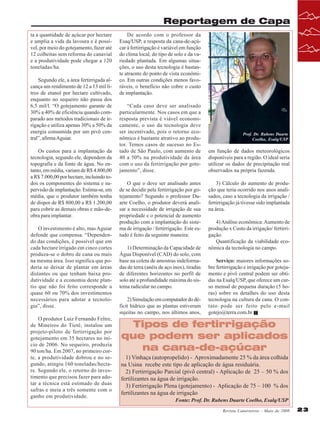 Reportagem de Capa
ta a quantidade de açúcar por hectare
e amplia a vida da lavoura e é possível, por meio do gotejamento, fazer até
12 colheitas sem reforma do canavial
e a produtividade pode chegar a 120
toneladas/ha.
Segundo ele, a área fertirrigada alcança um rendimento de 12 a 13 mil litros de etanol por hectare cultivado,
enquanto no sequeiro não passa dos
6,5 mil/l. “O gotejamento garante de
30% a 40% de eficiência quando comparado aos métodos tradicionais de irrigação e utiliza apenas 30% a 50% da
energia consumida por um pivô central”, afirma Aguiar.
Os custos para a implantação da
tecnologia, segundo ele, dependem da
topografia e da fonte de água. No entanto, em média, variam de R$ 4.800,00
a R$ 7.000,00 por hectare, incluindo todos os componentes do sistema e supervisão de implantação. Estima-se, em
média, que o produtor também tenha
de dispor de R$ 800,00 a R$ 1.200,00
para cobrir as demais obras e mão-deobra para implantar.
O investimento é alto, mas Aguiar
defende que compensa. “Dependendo das condições, é possível que em
cada hectare irrigado em cinco cortes
produza-se o dobro de cana ou mais
na mesma área. Isso significa que poderia se deixar de plantar em áreas
distantes ou que tenham baixa produtividade e a economia deste plantio que não foi feito corresponde a
quase 60 ou 70% dos investimentos
necessários para adotar a tecnologia”, disse.
O produtor Luiz Fernando Feltre,
de Mineiros do Tietê, instalou um
projeto-piloto de fertirrigação por
gotejamento em 35 hectares no início de 2006. No sequeiro, produzia
90 ton/ha. Em 2007, no primeiro corte, a produtividade dobrou e no segundo, atingiu 160 toneladas/hectare. Segundo ele, o retorno do investimento que precisou fazer para adotar a técnica está estimado de duas
safras e meia a três somente com o
ganho em produtividade.

De acordo com o professor da
Esaq/USP, a resposta da cana-de-açúcar à fertirrigação é variável em função
do clima local, do tipo de solo e da variedade plantada. Em algumas situações, o uso desta tecnologia é bastante atraente do ponto de vista econômico. Em outras condições menos favoráveis, o benefício não cobre o custo
de implantação.
“Cada caso deve ser analisado
particularmente. Nos casos em que a
resposta prevista é viável economicamente, o uso da tecnologia deve
ser incentivado, pois o retorno econômico é bastante atrativo ao produtor. Temos casos de sucesso no Estado de São Paulo, com aumento de
40 a 50% na produtividade da área
com o uso da fertirrigação por gotejamento”, disse.
O que o deve ser analisado antes
de se decidir pela fertirrigação por gotejamento? Segundo o professor Duarte Coelho, o produtor deverá analisar a necessidade de irrigação de sua
propriedade e o potencial de aumento
produção com a implantação do sistema de irrigação / fertirrigação. Este estudo é feito da seguinte maneira:
1) Determinação da Capacidade de
Água Disponível (CAD) do solo, com
base na coleta de amostras indeformadas de terra (anéis de aço inox), tiradas
de diferentes horizontes no perfil de
solo até a profundidade máxima do sistema radicular no campo.
2) Simulação em computador do déficit hídrico que as plantas estiveram
sujeitas no campo, nos últimos anos,

Prof. Dr. Rubens Duarte
Coelho, Esalq/USP

em função de dados meteorológicos
disponíveis para a região. O ideal seria
utilizar os dados de precipitação real
observados na própria fazenda.
3) Cálculo do aumento de produção que teria ocorrido nos anos analisados, caso a tecnologia da irrigação /
fertirrigação já tivesse sido implantada
na área.
4) Análise econômica: Aumento de
produção x Custo da irrigação/ fertirrigação.
Quantificação da viabilidade econômica da tecnologia no campo.
Serviço: maiores informações sobre fertirrigação e irrigação por gotejamento e pivô central podem ser obtidas na Esalq/USP, que oferece um curso mensal de pequena duração (5 horas) sobre os detalhes do uso desta
tecnologia na cultura da cana. O contato pode ser feito pelo e-mail
gotejo@terra.com.br

Tipos de fertirrigação
que podem ser aplicados
na cana-de-açúcar
1) Vinhaça (autopropelido) - Aproximadamente 25 % da área colhida
na Usina recebe este tipo de aplicação de água residuária.
2) Fertirrigação Parcial (pivô central) - Aplicação de 25 – 50 % dos
fertilizantes na água de irrigação.
3) Fertirrigação Plena (gotejamento) - Aplicação de 75 – 100 % dos
fertilizantes na água de irrigação
Fonte: Prof. Dr. Rubens Duarte Coelho, Esalq/USP
Revista Canavieiros - Maio de 2008

23

 