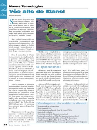 Novas Tecnologias

Vôo alto do Etanol
Marcelo Massensini

S

Mas é verdade. Por mais difícil que
seja acreditar – principalmente para
quem acompanhou a ascensão e o declínio dos carros a álcool no final do
século passado – esse avião existe e,
segundo os fabricantes, é 5% mais potente do que o movido à gasolina.
Dono da imensa fatia de 75% do
mercado interno de aviação agrícola,
o Ipanema é fabricado pela Neiva
(subsidiária da Embraer) há quase 40
anos e, desde 2005, vende o modelo
que utiliza o etanol para voar. De acordo com o gerente comercial da Embraer/Neiva, Márcio Astolfi Pedro, o
álcool foi escolhido graças à experiência do Brasil na produção de canade-açúcar, que faz o combustível ser
de três a quatro vezes mais barato que
a gasolina de aviação (Aviation Gasoline - “AvGas”).
Além da economia, os motores de
avião movidos a álcool são mais limpos e poluem menos que a gasolina
de aviação, porque não possuem
chumbo em sua composição, o que
torna o etanol ecologicamente correto. “Esse motor representa um verdadeiro salto tecnológico, pois alia
redução de custo com aumento de
produtividade” diz Pedro. Desde
2005, já foram feitos 160 pedidos de
conversões do Ipanema de gasolina
para álcool.
Originalmente movida a gasolina,
a aeronave é a primeira produzida em
série no mundo a sair de fábrica certificada para voar com álcool. Até agora já foram produzidas 41 unidades a
etanol e 155 kits de conversão.
24

Revista Canavieiros - Maio de 2008

Foto divulgação Embraer

e uma pessoa despertasse hoje
de um coma que o manteve “dormindo” por dez anos, se espantaria com as notícias sobre os números de carros flex e que o álcool anda
competindo de perto com a gasolina.
Esse “dorminhoco” dificilmente acreditaria, ainda, que em 2008 existem quase 200 aviões “rodando” a etanol.

Medidas como a criação desta aeronave fizeram da Embraer a primeira do
setor aeronáutico mundial a obter a certificação internacional de gestão ambiental ISSO 14001. “Buscamos, por meio
da consolidação das iniciativas já existentes na área industrial, em conjunto

com a procura de materiais e tecnologias alternativas, saídas para diminuir o
impacto ambiental de nossas atividades e da operação de nossos aviões”,
comenta o vice-presidente executivo de
Planejamento Estratégico e Desenvolvimento Tecnológico, Satoshi Yokota.

O Ipanema:
O Ipanema é um avião monoposto e
monoplano de asa baixa. Sua fuselagem
é toda construída com tubos metálicos
de aço especial, que absorve impactos
em caso de colisão e os painéis externos são de fácil remoção para limpeza.

gens e já foi usado contra vetores endêmicos, como no combate da larva da
dengue sobre o rio Pinheiros, São Paulo, em 2006, pulverizando produtos biológicos de substrato orgânico para
eliminação de impurezas .

A aeronave foi homologada e certificada junto à Agencia Nacional de
Aviação Civil (ANAC) para aplicação
de defensivos líquidos ou sólidos como
fungicidas ou no combate das diversas pragas em todas as culturas. Outra
aplicação é a fertilização, seja de alto
impacto ou na adubação folheada em
florestamento, na semeadura de pasta-

O Ipanema é fundamentalmente um
utilitário e um meio de pulverização, para
diversas aplicações. Pode ser utilizado
para nucleação de nuvens com elementos precipitadores de chuva artificial, o
povoamento de rios e lagos com alevinos em rios, lagos e represas, útil sobre
áreas de difícil acesso e quando se espera resultados rápidos e precisos.

Vantagens do avião a álcool
• Menor agressão ao meio ambiente;
• Motor roda mais frio;
• Possível extensão da Revisão Geral do Motor (TBO);
• Aumento de potência;
• Diminuição considerável do custo operacional.
Considerando uma frota de 600 aviões Ipanema, o motor a álcool:
• Elimina demanda de 16,8 milhões de litros de AvGas por ano;
• Gera demanda de 21,6 milhões de litros de Álcool por ano;
• Gera redução de US$13,5 milhões por ano no custo operacional da frota de aviões Ipanema.

 