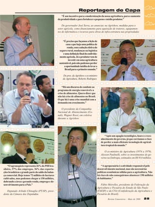 Reportagem de Capa
“É um incentivo para a modernização da nossa agricultura, para o aumento
da produtividade e para fortalecer o pequeno e médio produtor.”
Do governador José Serra, ao anunciar, na Agrishow, medidas para o
setor agrícola, como financiamento para aquisição de tratores, equipamentos de informática e recursos para obras de infra-estrutura nas propriedades

“É preciso que façamos a lição de
casa e que haja uma política de
renda, com a adoção efetiva do
seguro rural, mudanças na logística
e uma definição final do endividamento agrícola. Já o produtor tem de
investir em uma agricultura
sustentável, pois não podemos perder
a oportunidade inédita de levar o
Brasil para o primeiro mundo.”
Do pres. da Agrishow e ex-ministro
da Agricultura, Roberto Rodrigues.
“Há um discurso de combate ao
programa de energia renovável e a
crise de alimentos. Quero dizer que
não há crise de alimentos no Brasil.
O que há é uma crise mundial com a
demanda em crescimento.”
O presidente da Companhia
Nacional de Abastecimento (Conab), Wagner Rossi, em coletiva
durante a Agrishow

“Após um apagão tecnológico, houve o reconhecimento do governo, já que corríamos o risco
de perder a mais eficiente tecnologia de agricultura tropical do mundo.”
O ex-ministro da Agricultura (1974 a 1979),
Alysson Paulinelli, sobre os investimentos do governo na Embrapa, estimados em R$ 914 milhões.
“O agronegócio representa 26% do PIB brasileiro, 37% dos empregos, 36% das exportações brasileiras e grande parte do saldo da balança comercial. Hoje temos 72 milhões de hectares
cultivados, mas podemos chegar a 150 milhões,
dobrando a área e gerando renda, emprego e desenvolvimento para o País.”
Deputado Arlindo Chinaglia (PT-SP), presidente da Câmara dos Deputados

“A agropecuária é a atividade responsável pelo
desenvolvimento nacional, mas são necessárias
políticas econômicas sólidas para a agricultura. Não
há risco de não conseguirmos abastecer 190 milhões
de habitantes.”
Fábio Meirelles, presidente da Federação da
Agricultura e Pecuária do Estado de São Paulo
(FAESP) e da CNA (Confederação da Agricultura e
Pecuária do Brasil).
Revista Canavieiros - Maio de 2008

25

 