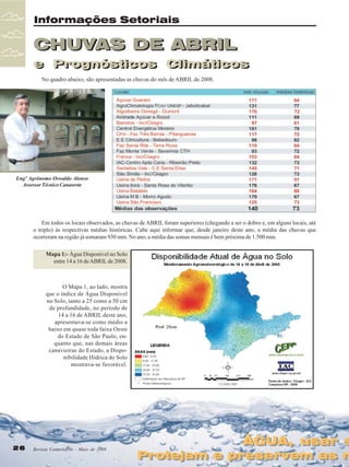 Informações Setoriais

CHUVAS DE ABRIL
e Prognósticos Climáticos
e Prognósticos Climáticos
No quadro abaixo, são apresentadas as chuvas do mês de ABRIL de 2008.

Engº Agrônomo Oswaldo Alonso
Assessor Técnico Canaoeste

Em todos os locais observados, as chuvas de ABRIL foram superiores (chegando a ser o dobro e, em alguns locais, até
o triplo) às respectivas médias históricas. Cabe aqui informar que, desde janeiro deste ano, a média das chuvas que
ocorreram na região já somaram 930 mm. No ano, a média das somas mensais é bem próxima de 1.500 mm.
Mapa 1:- Água Disponível no Solo
entre 14 a 16 de ABRIL de 2008.

O Mapa 1, ao lado, mostra
que o índice de Água Disponível
no Solo, tanto a 25 como a 50 cm
de profundidade, no período de
14 a 16 de ABRIL deste ano,
apresentava-se como médio a
baixo em quase toda faixa Oeste
do Estado de São Paulo, enquanto que, nas demais áreas
canavieiras do Estado, a Disponibilidade Hídrica do Solo
mostrava-se favorável.

26

Revista Canavieiros - Maio de 2008

ÁGUA, usar s
ÁGUA, usar s

Protejam e preservem as n
Protejam e preservem as n

 