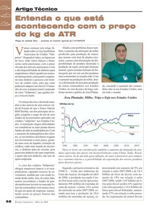 Artigo Técnico

Entenda o que está
acontecendo com o preço
do kg de ATR
Thiago de Andrade Silva - Assistente de Controle Agrícola da CANAOESTE

V

amos começar este artigo falando sobre a Crise Imobiliária
Americana do Crédito “Subprime” (Segunda Linha), ou hipotecas
de risco, onde vários bancos e financeiras norte-americanas, com o preço
elevado dos imóveis americanos e com
a alta disponibilidade de dinheiro para
empréstimos (Alta Liquidez) no mercado internacional, começaram a emprestar mais dinheiro a pessoas com histórico de crédito ruim, para que estas
pudessem adquirir um imóvel. O tamanho da crise é proporcional à expansão
do setor “Subprime”, que ganhou força e cresceu muito.
O começo da crise e da tensão mundial se deu através de uma notícia vinda da Europa de que o banco francês
BNP Paribas, um dos principais da região, congelou o saque de três de seus
fundos de investimentos aplicados em
créditos “subprime” nos Estados Unidos. A instituição alegou dificuldades
em contabilizar as reais perdas desses
fundos devidos às inadimplências. Com
o aumento da inadimplência dos clientes, os investidores decidiram resgatar
seu investimento a curto prazo, gerando uma crise de liquidez (retração de
crédito), onde num mundo de incertezas, o dinheiro pára de circular, pois
quem tem dinheiro não quer emprestar,
e quem não tem dinheiro, não tem de
quem emprestar.
A crise dos créditos “Subprime”
obrigou numerosos bancos a se recapitalizarem, captando recursos de investidores, medida que vem sendo tomada desde então, mas, de outro lado,
muitos investidores e fundos de pensão preferiram investir no mercado futuro de commodities com menor risco,
do que em ações de empresas, aumentando assim os preços futuros das
commodities.
32

Revista Canavieiros - Maio de 2008

Aliado a este problema, houve também o aumento da utilização do milho
produzido para produção de etanol,
que mesmo com área de plantio crescente, causou uma diminuição da disponibilidade do produto destinado à
produção de ração, principal alimento
animal, e para consumo humano de forma geral, por ser este um dos produtos
mais consumidos no mundo todo. Com
o aumento na produção de milho, houve a diminuição da área para produção
de outras commodities nos Estados
Unidos, no caso da soja e do trigo, conforme mostra o gráfico de Área Planta-

da, causando o aumento das commodities não só nos Estados Unidos, mas
em todo o mundo.

Área Plantada: Milho, Trigo e Soja nos Estados Unidos

Deve-se levar em consideração também o aumento da demanda de produtos agrícolas dos países em desenvolvimento como China, Índia, Brasil,
entre outros. Se de um lado gera inflação, de outro é favorável, pois aumenta o consumo interno e a possibilidade de exportação dos nossos produtos
para diversos países.
Segundo a primeira estimativa da
UNICA – União das Indústrias de
Cana-de-Açúcar, divulgada em abril
de 2008, a produção na região Centro/Sul nesta safra será de aproximadamente 498 milhões de toneladas de
cana-de-açúcar, volume 16% acima
do realizado na safra 2007/2008, estando prevista a produção de 28,6
milhões de toneladas de açúcar, re-

presentando um aumento de 9% em
relação à safra 2007/2008 e de 24,3
bilhões de litros de álcool, com aumento de 19% em relação à safra
2007/2008, sendo 7,65 bilhões de litros para álcool anidro (6% superior
à da safra passada) e 16,6 bilhões de
litros para álcool hidratado, aumentando 27% em relação à safra passada. As exportações de etanol devem

 