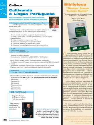 Biblioteca

Cultura

Cultivando
a Língua Portuguesa

“GENERAL ÁLVARO
TAVARES CARMO”
"Revenda competitiva no Agronegócio: Como
melhorar sua rentabilidade"

Esta coluna tem a intenção de maneira didática,
esclarecer algumas dúvidas a respeito do português

Matheus Kfouri Marino
Marcos Fava Neves

1) Ligue, que ganhará “de grátis” um ingresso para o Show.
Com o Português incorreto, com certeza, você perderá o ingresso,
prezado amigo leitor.
Dica importante: o verbo ganhar com o uso do adjetivo grátis: se vai
ganhar algo, não pagará por isso, então já é grátis (dedução óbvia.)

Renata Carone
Sborgia*

E mais, prezado amigo leitor, a expressão de grátis não existe.
O correto é apenas grátis, o advérbio gratuitamente ou a locução de graça.
Exemplos certos:
1) Ligue, que ganhará um ingresso para o Show.
2) Ligue, que terá um ingresso de graça para o Show.
3) Ligue, que terá grátis um ingresso para o Show.
4) Ligue, que conseguirá gratuitamente um ingresso para o Show.
2) Frio.
Vinho e queijo saboroso.
Que tal uma “MUSSARELA”?
Indigesta em todos os sentidos.
Confusão entre: MUSSARELA, MUÇARELA e MOZARELA?
MUÇARELA ou MOZARELA, derivam do italiano “mozzarella”.
Do italiano “mozzarela”, surgiu, no nosso idioma, a palavra MOZARELA(com um Z
na escrita).
É totalmente inadequado ao padrão culto da Língua escrever MUSSARELA.
Portanto: com o frio... vinho e queijo saboroso: muçarela ou mozarela!
3)Maria disse:
- Eu não “COMPITO” com o meu namorado.
Parabéns! Maria, você está duplamente correta! Na relação afetiva e no Português.

Sem titubear: VERBO COMPETIR - conjugado no Presente do Indicativo
Eu compito
Tu competes
Ele compete
Nós competimos
Vós competis
Eles competem
PARA VOCÊ PENSAR:
“Se podes olhar vê.
Se podes ver repara.”
Livro dos conselhos
“Saber morrer é a
maior façanha”
ensinava Pe. Antônio Vieira

36

Revista Canavieiros - Maio de 2008

* Advogada e Prof.ª de Português e Inglês
Mestra—USP/RP, Especialista em Língua
Portuguesa, Consultora de Português, MBA
em Direito e Gestão Educacional, escreveu a
Gramática Português Sem Segredos (Ed.
Madras) com Miriam M. Grisolia

O

livro contempla fatores críticos que im
pactam a competitividade das revendas de
insumos agropecuários. O texto que abre a coletânea trata das tendências da distribuição de
insumos agropecuários, com destaque para os
setores de defensivos, fertilizantes, máquinas
e implementos, sementes e crédito. Na seqüência, os autores discutem um método de planejamento e gestão estratégica, ferramenta gerencial que permite a identificação dos principais pontos críticos das revendas e o desenvolvimento de estratégias. Os capítulos seqüentes exploram cada um dos principais pontos críticos para o sucesso das revendas com
o objetivo de torná-la mais competitiva.
A obra discute também a importância do
estreitamento da relação das revendas com os
fornecedores de insumos, as técnicas de gestão da força de vendas, os possíveis conflitos
de uma gestão familiar, a estruturação de um
processo eficiente de compras, os 5 principais
problemas existentes nas vendas. Apresenta
indicadores de performance (faturamento médio, número de vendedores, faturamento por
funcionário, e outros.), discute o caso da cooperativa C. Vale e os entraves no processo de
implementação de estratégias.
Os últimos capítulos abordam o merchandising nas revendas e as técnicas de gestão de
clientes. A obra encerra-se com a consolidação
dos pontos de aprendizado para aumentar a
competitividade das revendas.
Os interessados em conhecer as sugestões de
leitura da Revista Canavieiros podem procurar a
Biblioteca da Canaoeste, na Rua Augusto Zanini,
nº1461 em Sertãozinho, ou pelo telefone
(16)3946-3300 - Ramal 2016

 