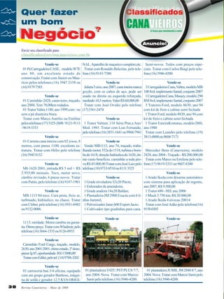 Vende-se
01 Pá Carregadeira CASE, modelo W7E
ano 80, em excelente estado de
conservação.Tratar com Júnior ou Maurício pelos telefones (16) 3947 2158 ou
(16) 9179 7585.

NAL. Aparelho de maçarico completo,etc. Semi-novos. Todos com preços espeTratar com Ronaldo Belezine, pelo tele- ciais. Tratar com Carlos Biagi pelo telefone (16) 9143-7380
fone (16) 3946-4200.

Vende-se
Julieta 3 eixo, ano 2007, cana inteira marca
goydo, com os cabos de aço, pode ser
Vende-se
usado na direita ou esquerda reforçada,
01 Caminhão 2428, canavieiro, traçado, medindo 10,5 metros. Valor R$ 60,000,00
ano 2004. Tem 78,00km rodados.
Tratar com José Ovídio pelo telefone
01 Trator Valtra 1180, ano 1999 com / ou (17) 3361-2474
sem a pá dianteira Stara.
Tratar com Marco Aurélio ou Emiline
Vende-se
pelos telefones (17) 3325-2608 / 8121-9113 1 Trator Valmet, 118 Série Prat,a Ano/
/ 9619-3333
Mod. 1985. Tratar com Luis Fernando,
pelo telefone (16) 3851-1641 ou 9968-7941
Vende-se
01 Carreta cana inteira com 02 eixos, 8
Vende-se
metros, com pneus 1100, excelente es- Vendo MB1113, ano 74, traçado, trabatrutura. Tratar com Hélio pelo telefone lhando motor 352a do 1518, turbina e bom(16) 3945 8132
ba do 1618, direção hidráulica do 1620, ótimo custo beneficio, caminhão a toda proVende-se
va R$ 45.000.00 Tratar com José Luiz pelo
Mb 1620 2001, entrada R$ 5 mil + R$ telefone (18) 9733-8510 ou 8111 3525
2.955,00 mensais. Toco, motor novo,
câmbio revisado, 6 pneus novos. Tratar
Vende-se
com Patito, pelo telefone (16) 9187-1901 1 Grade niveladora 32x20 Pitcin;
1 Enleirador de amendoim,
Vende-se
1 Grade aradora 14x20 Baldan;
MB 1113 84 toco. Cara preta, freio ar, 1 Plantadeira JM 2900 Exacta com 6 liturbinado, hidráulico, no chassi. Tratar nhas Jummil;
com Cleber, pelo telefone:(16) 3951-6982 1 Pulverizador Jatao 600 Export Jacto;
ou 9132-0006.
1 Cultivador tipo gradinhas para cana.
Vende-se
1113, raridade. Motor cambiu na garantia. Ótimo preço. Tratar com Wladimir, pelo
telefone (16) 3664-1535 ou 8126-0933

Vende-se
3 Carregadeiras Cana, Valtra, modelo MB
100 4x4, implemento Santal, conjunto 2007
1 Carregadeira Cana, Massey, modelo 290
RM 4x4, implemento Santal, conjunto 2007
3 Tratores Ford, modelo 8630, ano 94
com kit de freio e cabine semi fechada
1 Trator Ford, modelo 8830, ano 94 com
kit de freio e cabine semi fechada
1 Trator EsteiraKomatsu, modelo D60,
ano 1980
Tratar com Leandro pelo telefone (19)
3813-4800 ou 9604-7171
Vende-se
Mercedez Bens (Canavieira), modelo
2428, ano 2004 - Traçado - R$ 200.000,00
Tratar com Marco ou Emilene pelo telefone (17) 9619-3333 ou 9607-8300
Vende-se
1 Arado Ikeda com desarme automático
com sistema para aplicação de regente,
ano 2007, R$ 9.500,00
1 Trator 680 - HD, ano 2006
1 Muck 3.750 ton, R$ 20.000,00
1 Arado Ikeda 4 aivecas 20014
Tratar com José Adão pelo telefone(16)
9158-0303

Vende-se

Vende-se

01 plantadeira TATU PST PLUS 7/7,
ano 2004. Nova. Tratar com Marcio
Sarni pelo telefone (16) 3946-4200.

01 plantadeira JUMIL JM 2880 8/7, ano
2004. Nova. Tratar com Marcio Sarni pelo
telefone (16) 3946-4200.

Vende-se
Caminhão Ford Cargo, traçado, modelo,
2630, ano 2001/2001, ótimo estado. 2º dono,
pneus fg 85 ,oportunidade. R$115000,00
Tratar com Edilei, pelo tel. (14) 9788-3202
Vende-se
01 carroceria baú 3/4 oficina, equipado
com um grupo gerador Banbose, máquina de solda e gerador 12.5 KVA ORIGI38

Revista Canavieiros - Maio de 2008

 