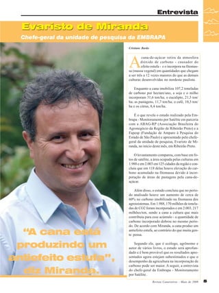 Entrevista

Evaristo de Miranda
Chefe-geral da unidade de pesquisa da EMBRAPA
Cristiane Barão

A

cana-de-açúcar retira da atmosfera
dióxido de carbono - causador do
efeito estufa - e o incorpora na fitomassa (massa vegetal) em quantidades que chegam
a ser três a 12 vezes maiores do que as demais
culturas desenvolvidas no nordeste paulista.
Enquanto a cana imobiliza 107,2 toneladas
de carbono por hectare/ano, a soja e o milho
incorporam 31,6 ton/ha; o eucalipto, 21,3 ton/
ha; as pastagens, 11,7 ton/ha; o café, 10,3 ton/
ha e os citrus, 8,4 ton/ha.
É o que revela o estudo realizado pela Embrapa - Monitoramento por Satélite em parceria
com a ABAG-RP (Associação Brasileira do
Agronegócio da Região de Ribeirão Preto) e a
Fapesp (Fundação de Amparo à Pesquisa do
Estado de São Paulo) e apresentado pelo chefegeral da unidade de pesquisa, Evaristo de Miranda, no início deste mês, em Ribeirão Preto.
O levantamento comparou, com base em fotos de satélite, a área ocupada pelas culturas em
1.988 e em 2.003 em 125 cidades da região e concluiu que em 118 delas houve elevação do carbono acumulado na fitomassa devido à incorporação de áreas de pastagens pela cana-deaçúcar.

“A cana está
produzindo um
antiefeito estufa”,
diz Miranda.

Além disso, o estudo concluiu que no período analisado houve um aumento de cerca de
60% no carbono imobilizado na fitomassa dos
agrossistemas. Em 1.988, 170 milhões de toneladas de CO2 foram incorporados e em 2.003, 217
milhões/ton, sendo a cana a cultura que mais
contribuiu para esse acúmulo - a quantidade de
carbono incorporado dobrou no mesmo período. De acordo com Miranda, a cana produz um
antiefeito estufa, ao contrário do que muita gente pensa.
Segundo ele, que é ecólogo, agrônomo e
autor de vários livros, o estudo será aprofundado e é bem provável que os resultados apresentados agora estejam subestimados e que o
desempenho da agricultura na incorporação de
carbono pode ser maior. A seguir, a entrevista
do chefe-geral da Embrapa - Monitoramento
por Satélite.
Revista Canavieiros - Maio de 2008

5

 