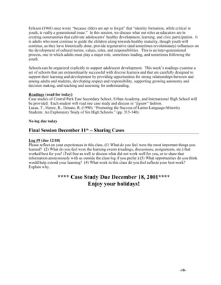 Erikson (1968) once wrote “because elders are apt to forget” that “identity formation, while critical in
youth, is really a generational issue.” In this session, we discuss what our roles as educators are in
creating communities that cultivate adolescents’ healthy development, learning, and civic participation. It
is adults who must continue to guide the children along towards healthy maturity, though youth will
continue, as they have historically done, provide regenerative (and sometimes revolutionary) influences on
the development of cultural norms, values, roles, and responsibilities. This is an inter-generational
process, one in which adults must play a major role, sometimes leading, and sometimes following the
youth.
Schools can be organized explicitly to support adolescent development. This week’s readings examine a
set of schools that are extraordinarily successful with diverse learners and that are carefully designed to
support their learning and development by providing opportunities for strong relationships between and
among adults and students, developing respect and responsibility, supporting growing autonomy and
decision making, and teaching and assessing for understanding.
Readings (read for today)
Case studies of Central Park East Secondary School, Urban Academy, and International High School will
be provided. Each student will read one case study and discuss in “jigsaw” fashion.
Lucas, T., Henze, R., Donato, R. (1990). “Promoting the Success of Latino Language-Minority
Students: An Exploratory Study of Six High Schools.” (pp. 315-340).
No log due today
Final Session December 11th
– Sharing Cases
Log #9 (due 12/10)
Please reflect on your experiences in this class. (1) What do you feel were the most important things you
learned? (2) What do you feel were the learning events (readings, discussions, assignments, etc.) that
worked best for you? (Feel free as well to discuss what did not work well for you, or to share that
information anonymously with us outside the class log if you prefer.) (3) What opportunities do you think
would help extend your learning? (4) What work in this class do you feel reflects your best work?
Explain why.
**** Case Study Due December 18, 2001****
Enjoy your holidays!
-10-
 