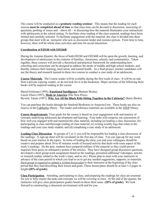 The course will be conducted as a graduate reading seminar. This means that the reading for each
session must be completed ahead of time so that class time can be devoted to discussion, answering of
questions, probing of issues and – above all – to discussing how the material illuminates your interactions
with adolescents in the school setting. To facilitate close reading of the class material, readings have been
limited and carefully selected. To facilitate engagement with the material, the class is divided into three
groups that meet with an instructor who acts as discussion leader and resource person. From time to time,
however, there will be whole class activities and time for social interaction.
Coordination of ED240 with ED246B
During the Autumn Quarter, the focus of both ED240 and ED246B will be upon the growth, learning, and
development of adolescents in the contexts of families, classrooms, schools, and communities. Taken
together, these courses will provide a theoretical and practical framework for understanding how
schooling and curriculum can be designed to address the needs of middle and high school students, and
thereby enhance their learning, motivation, and mental health. As a final project, teacher candidates will
use the theory and research learned in these two courses to conduct a case study of an adolescent.
Course Materials. The Course reader will be available during the first week of class. It will be on sale
from a private copying vendor, so do not look for it in the bookstore. Major sections of the following three
books will be required reading in the course:
Daniel Goleman (1995), Emotional Intelligence (Bantam Books).
Laurie Olsen (1997), Made in America (The New Press).
Beverly Tatum (1997), Why Are All the Black Kids Sitting Together in the Cafeteria? (Basic Books)
You can purchase the books through the Stanford Bookstore or Amazon.Com. These books are also on
reserve in the Cubberley library. The reader and reference materials are available in the STEP library.
Course Requirements. Your grade for the course is based on your engagement with and mastery of
concepts underlying adolescent development and learning. Four tasks will comprise our assessment of
how well you engaged with and mastered the class material, including (a) leading a class discussion, (b)
participating in class and thorough reading of class material, (c) writing weekly logs that relate to the
readings and your case study student, and (d) completing a case study of an adolescent.
Leading Class Discussion. In groups of 2 or 3, you will be responsible for leading a class discussion of
the readings. A sign-up sheet will be circulated on the first day of class. You can sign-up for any week
based on your interest in the topics. In terms of leading the class, you and your colleagues should be
creative and prepare about 30 to 45 minutes worth of focused activity that deals with some aspect of the
week’s readings. (In the past, students have prepared outlines of the material so they could answer
inquiries from peers on substantive points of the articles. They have designed group discussion questions,
developed a short group-work assignment based on the readings, presented additional videotapes, articles
or research studies related to the week’s topic, and so on.) Please plan to meet with your instructor in
advance of the class period in which you lead so as to get any needed suggestions, supports, or materials.
Each group is required to submit a written lesson plan to their instructor at the beginning of the class
period that they lead describing their lesson and goals. These lesson plans should be at least 1-2 pages in
length (20% of grade).
Class Participation. Attending, participating in class, and preparing the readings for class are essential
for you to fully master the tasks and concepts we will be covering in class. At the end of the quarter, the
instructor will give class participation grades based on these three areas (20% of grade). We look
forward to constructing a classroom environment with and for you.
-2-
 