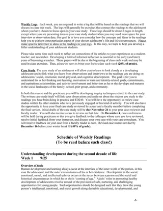 Weekly Logs. Each week, you are required to write a log that will be based on the readings that we will
discuss in class that week. The logs will generally be exercises that connect the readings to the adolescent
whom you have chosen to focus upon in your case study. These logs should be about 2 pages in length,
except where you are presenting data on your case study student when you may need more space for your
interview or observation data. Our goal is to have you consider how the concepts and ideas in the readings
help you to explore some particular aspect of your chosen adolescent’s life and life circumstances. Please
make specific reference to ideas in the readings in your logs. In this way, we hope to help you develop a
fuller understanding of your adolescent students.
Please take some time each week to reflect on connections of the articles to your experiences as a student,
teacher, and researcher. Developing a habit of informed reflection is essential in the early (and later)
years of becoming a teacher. These papers will be due at the beginning of class each week and may be
used in class exercises. Thus, please be sure to bring your log to class each week (20% of grade).
Case Study. The case study of an adolescent will allow you to learn to look closely at a developing
adolescent and to link what you learn from observations and interviews to the readings you are doing on
adolescents’ social, emotional, moral, physical, and cognitive development. The goal is for you to
understand his or her thinking and learning, motivation to learn and identity-related goals, commitments,
and aspirations; relationships; and activity involvement and behaviors as he or she develops and matures
in the social landscapes of the family, school, peer group, and community.
In both this course and the practicum, you will be developing inquiry techniques related to the case study.
The written case study itself will link your observations and analyses about the student you study to the
readings you have been doing in practice and ED240. You will have the opportunity to review case
studies written by other students who have previously engaged in this kind of activity. You will also have
the opportunity to have your final case study reviewed by a peer and a faculty member before completing
the final version. Initial drafts of the case study will be due November 26 to your peer case reviewer and
faculty reader. You will also receive a case to review on that date. On December 4, case conferences
will be held during practicum so that you give feedback to the colleague whose case you have reviewed,
receive initial feedback from your instructor, and discuss your own case with your case consultant. You
will receive feedback on your case from a faculty reader as well. Revised case studies are due by
December 16 before your winter break  (40% of grade).
Schedule of Weekly Readings
(To be read before each class!)
Understanding development during the second decade of life
Week 1 9/25
Overview of topic
Human development and learning always occur at the interface of the inner world of the person, in this
case the adolescent, and the outer circumstances of his or her existence. Development in the social,
emotional, moral, and intellectual spheres occurs at the nexus between a person and the social and
historical circumstances in which he or she is “coming of age.” Adults’ roles in promoting healthy
development of adolescents revolve around of the provision of safe, nurturing, and challenging
opportunities for young people. Such opportunities should be designed such that they draw the young
person’s intellectual, emotional, and social growth along desirable educational, developmental, and
-3-
 