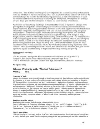 cultural lines – lines that lead toward acquired knowledge and skills, acquired social roles and citizenship
skills, and fulfillment of personal and socially valued ends. Each of the articles for this week discusses the
important changes that occur for the individual during adolescence, as well as the importance of social
environments and historical circumstances in informing that development. Development and learning is
always a dance, spun out of the interactions of persons and social-historical circumstances.
Adolescence is a time of many life changes in the child and her spheres of experience. Changes in the
growing child include puberty, formation of a psycho-sexual-social identity; and transformations in
cognitive capacities. Social changes include the transitions to new, often larger schools; transformations in
relationships with parents; deepening intimacy with same sex peers and entry into dating; and gradual
emergence into a world in which one is perceived as an increasingly mature person. Two important
themes are central to understanding adolescence as a developmental stage. First, changes in body,
thought, emotion, and social relationships are all occurring simultaneously in youth. The interdependence
of these changes suggests that we need to understand adolescents’ experience, behavior, and learning in a
holistic manner. Second, all of the internal changes that adolescents are experiencing are mirrored by
profound changes in their peer, school, and family lives. Adolescent development requires not only a
consideration of the “whole adolescent,” but also the “whole adolescent developing in particular social
contexts.” Thus, understanding adolescents’ choices, their behaviors in the classroom, their goals and life
aspirations, requires an understanding of the places in which they are living and growing.
Readings (read for today)
Cole & Cole (2001) “Biological & Social Foundations of Adolescence” (ch.15, pp. 603-617)
Hargreaves, Earl & Ryan (1996) “Adolescence and Adolescents” (pp. 9-17)
“Fires in the Bathroom: Advice for Teachers from High School Students” (Executive Summary)
No log due today
Who am I? Identity as the “Work of Adolescence”
Week 2 10/2
Overview of topic
Identity development is the central life task of the adolescent period. Psychologists tend to study identity
development as an inner project reflected in personal goals, values, beliefs, and aspirations in the major
life domains of love (relationships) and work (achievement). Socio-cultural theorists tend to emphasize
behavioral choices, activities, and participatory communities as hallmarks of identity -- identity as activity
and participation. Sociologists focus their attention on the ascribed roles related to gender, race, class,
sexual orientation, etc. that compose one’s social (public) identity – identity as social status and role.
Identity is personal and historical; chosen and imposed; reflective and explicit and unreflective and
implicit; moral and spiritual. Adolescents’ identity development influences how they choose to be in the
world and how they engage the spheres of school, work, home, community, and interpersonal
relationships.
Readings (read for today)
Read an adolescent case study from the collection in the library
Arnett, Adolescence & Emerging Adulthood, chapters 5-6, pp. 136-157 (Gender); 159-182 (The Self).
Cole & Cole, “Biological & Social Foundations of Adolescence, pp. 679—683 (sexual identity)
Cushman et al., Fires in the Bathroom, chapters 1-2, pp. 3-28.
Log #1 (due today)
Observation of your case study student. 1) Write a brief paragraph about the adolescent you have chosen
to study. Include your reason for choosing this young person, any questions you now have about him or
-4-
 