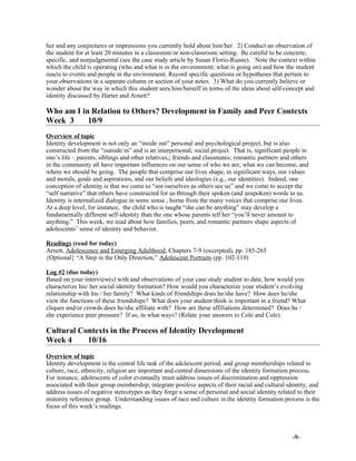 her and any conjectures or impressions you currently hold about him/her. 2) Conduct an observation of
the student for at least 20 minutes in a classroom or non-classroom setting. Be careful to be concrete,
specific, and nonjudgmental (see the case study article by Susan Florio-Ruane). Note the context within
which the child is operating (who and what is in the environment; what is going on) and how the student
reacts to events and people in the environment. Record specific questions or hypotheses that pertain to
your observations in a separate column or section of your notes. 3) What do you currently believe or
wonder about the way in which this student sees him/herself in terms of the ideas about self-concept and
identity discussed by Harter and Arnett?
Who am I in Relation to Others? Development in Family and Peer Contexts
Week 3 10/9
Overview of topic
Identity development is not only an “inside out” personal and psychological project, but is also
constructed from the “outside in” and is an interpersonal, social project. That is, significant people in
one’s life – parents, siblings and other relatives,; friends and classmates; romantic partners and others
in the community all have important influences on our sense of who we are, what we can become, and
where we should be going. The people that comprise our lives shape, in significant ways, our values
and morals, goals and aspirations, and our beliefs and ideologies (e.g., our identities). Indeed, one
conception of identity is that we come to “see ourselves as others see us” and we come to accept the
“self narrative” that others have constructed for us through their spoken (and unspoken) words to us.
Identity is internalized dialogue in some sense , borne from the many voices that comprise our lives.
At a deep level, for instance, the child who is taught “she can be anything” may develop a
fundamentally different self-identity than the one whose parents tell her “you’ll never amount to
anything.” This week, we read about how families, peers, and romantic partners shape aspects of
adolescents’ sense of identity and behavior.
Readings (read for today)
Arnett, Adolescence and Emerging Adulthood, Chapters 7-9 (excerpted), pp. 185-265
{Optional} “A Step in the Only Direction,” Adolescent Portraits (pp. 102-119)
Log #2 (due today)
Based on your interview(s) with and observations of your case study student to date, how would you
characterize his/ her social identity formation? How would you characterize your student’s evolving
relationship with his / her family? What kinds of friendships does he/she have? How does he/she
view the functions of these friendships? What does your student think is important in a friend? What
cliques and/or crowds does he/she affiliate with? How are these affiliations determined? Does he /
she experience peer pressure? If so, in what ways? (Relate your answers to Cole and Cole).
Cultural Contexts in the Process of Identity Development
Week 4 10/16
Overview of topic
Identity development is the central life task of the adolescent period, and group memberships related to
culture, race, ethnicity, religion are important and central dimensions of the identity formation process.
For instance, adolescents of color eventually must address issues of discrimination and oppression
associated with their group membership, integrate positive aspects of their racial and cultural identity, and
address issues of negative stereotypes as they forge a sense of personal and social identity related to their
minority reference group. Understanding issues of race and culture in the identity formation process is the
focus of this week’s readings.
-5-
 