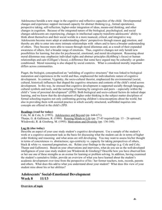 Adolescence heralds a new stage in the cognitive and reflective capacities of the child. Developmental
changes and experience support increased capacity for abstract thinking (e.g., formal operations),
perspective taking, self-reflection, higher-order integration of ideas, means-end thinking, and other
changes in cognition. Because of the integrated nature of the biological, psychological, and social
changes adolescents are experiencing, changes in intellectual capacity transform adolescents’ ability to
think about themselves and their social worlds in a more nuanced, critical, and integrative way.
Adolescents become more adept at understanding others’ perspectives through reason and emotion; and
thereby are able to enter into more intimate relationships with others and to have a broader understanding
of others. They become more able to reason through moral dilemmas and, as a result of their expanded
awareness of others, feel a broader range of emotions. Thus, cognitive changes not only herald new
possibilities for learning, but also for psychosocial, emotional, and moral development. Reasoning about
moral dilemmas may emphasize individual rights and abstract principles (Kohlberg’s focus) or human
relationships and care (Gilligan’s focus), a difference that some have argued may be culturally- or gender-
conditioned. Moral reasoning is also shaped by social contexts. What is considered morally important
differs across communities.
Piaget, the biologist, conceptualized an “unfolding of cognitive structures” that was linked to biological
maturation and experiences in the world and thus, emphasized the individualistic nature of cognitive
development. In contrast, Vygotsky, the socio-cultural theorist, emphasized the environmental (social,
cultural, historical) influences that shaped the cognitive structures and contents of the child’s mind across
development. In this way, he stressed that cognitive development is supported socially through language,
cultural symbols and tools, and the nurturing of learning by caregivers and peers – especially within the
child’s “zone of proximal development” (ZPD). Both biological and socio-cultural factors do indeed shape
learning, and we know that the development of higher order thinking in the subject matter disciplines of
formal schooling requires not only confronting growing children’s misconceptions about the world, but
also in providing them with assisted practice in which socially structured, scaffolded inquiries into
concepts are offered in the child’s ZPD.
Readings (read for today)
Cole, M. & Cole, S. (1993). Adolescence and Beyond (pp. 644-671).
Tharpe, G. & Gallimore, R. (1988). Rousing Minds to Life (pp. 27-43 required){pp. 13 – 26 optional}
Wlodowski, R. & Ginsberg, M. (1995). Motivation and Diversity (pp. 136-160).
Log #6 (due today)
Describe an aspect of your case study student’s cognitive development. Use a sample of the student’s
work or a cognitive assessment task as the basis for discussing what the student can do in terms of higher
order thinking and reasoning and what areas are still developing. You may want to assess his/her thought
in terms of concreteness vs. abstractness; ego-centricity vs. capacity for taking perspectives of others,
black & white vs. reasoned pragmatism, etc. Relate your findings to the readings (e.g. Cole and Cole;
Tharpe and Gallimore). Based on your observations and interviews, what do you see as the well-developed
intelligences of your case study student (see Wlodowski & Ginsberg)? Describe how you have observed him
or her use one of these strengths as an avenue for learning or problem solving. In addition, having examined
the student’s cumulative folder, provide an overview of what you have learned about the student’s
academic development over time from the perspective of his / her former teachers, tests, records, parents
and others. What does this add to what you understand about your student? What does this view of your
student miss about his or her abilities?
Adolescents’ Social-Emotional Development
Week 8 11/13
Overview of topic
-8-
 