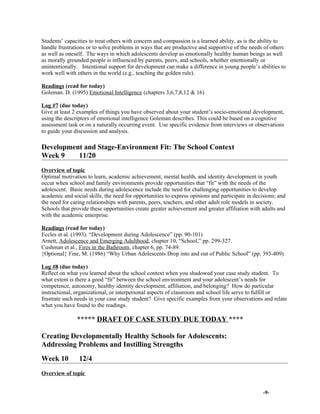 Students’ capacities to treat others with concern and compassion is a learned ability, as is the ability to
handle frustrations or to solve problems in ways that are productive and supportive of the needs of others
as well as oneself. The ways in which adolescents develop as emotionally healthy human beings as well
as morally grounded people is influenced by parents, peers, and schools, whether intentionally or
unintentionally. Intentional support for development can make a difference in young people’s abilities to
work well with others in the world (e.g., teaching the golden rule).
Readings (read for today)
Goleman. D. (1995) Emotional Intelligence (chapters 3,6,7,8,12 & 16)
Log #7 (due today)
Give at least 2 examples of things you have observed about your student’s socio-emotional development,
using the descriptors of emotional intelligence Goleman describes. This could be based on a cognitive
assessment task or on a naturally occurring event. Use specific evidence from interviews or observations
to guide your discussion and analysis.
Development and Stage-Environment Fit: The School Context
Week 9 11/20
Overview of topic
Optimal motivation to learn, academic achievement, mental health, and identity development in youth
occur when school and family environments provide opportunities that “fit” with the needs of the
adolescent. Basic needs during adolescence include the need for challenging opportunities to develop
academic and social skills, the need for opportunities to express opinions and participate in decisions; and
the need for caring relationships with parents, peers, teachers, and other adult role models in society.
Schools that provide these opportunities create greater achievement and greater affiliation with adults and
with the academic enterprise.
Readings (read for today)
Eccles et al. (1993). “Development during Adolescence” (pp. 90-101)
Arnett, Adolescence and Emerging Adulthood, chapter 10, “School,” pp. 299-327.
Cushman et al., Fires in the Bathroom, chapter 6, pp. 74-89.
{Optional} Fine, M. (1986) “Why Urban Adolescents Drop into and out of Public School” (pp. 393-409)
Log #8 (due today)
Reflect on what you learned about the school context when you shadowed your case study student. To
what extent is there a good “fit” between the school environment and your adolescent’s needs for
competence, autonomy, healthy identity development, affiliation, and belonging? How do particular
instructional, organizational, or interpersonal aspects of classroom and school life serve to fulfill or
frustrate such needs in your case study student? Give specific examples from your observations and relate
what you have found to the readings.
***** DRAFT OF CASE STUDY DUE TODAY ****
Creating Developmentally Healthy Schools for Adolescents:
Addressing Problems and Instilling Strengths
Week 10 12/4
Overview of topic
-9-
 