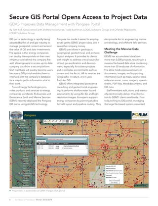  Project data is accessible via GEMS’ Pangaea GIS portal.
6 Esri News for Petroleum  Winter 2013/2014
GIS portal technology is rapidly being
adopted by the oil and gas industry to
manage geospatial content and extend
the value of GIS and data investments.
The appeal is that energy companies
can deploy these portals on their own
infrastructure behind the company fire-
wall, allowing users to access up-to-date
company data from a secure platform.
Staff members will quickly become users
because a GIS portal enables them to
interface with the company’s database
via a map to get to information vital to
their work.
	 Forum Energy Technologies pro-
vides products and services to energy
companies worldwide. Its business unit
Geoscience Earth and Marine Services
(GEMS) recently deployed the Pangaea
GIS portal using ArcGIS technology.
Secure GIS Portal Opens Access to Project Data
GEMS Improves Data Management with Pangaea Portal
By Tom Bell, Geoscience Earth and Marine Services; Todd Buehlman, LOGIC Solutions Group; and Orlando McDowelle,
LOGIC Solutions Group
Pangaea has made it easier for employ-
ees to get to GEMS’ project data, and it
saves the company money.
	 GEMS specializes in geological,
geophysical, geotechnical, and archaeo-
logical analyses. It provides its clients
with insight to address critical issues for
oil and gas exploration and develop-
ment, especially for subsea projects
and in complex environments such as
oceans and the Arctic. All its services are
geographic in nature, and it uses
Esri’s ArcGIS.
	 GEMS offers integrated geoscience
consulting and geotechnical engineer-
ing. It performs shallow water hazard
assessments by using 2D, 3D, and high-
resolution images. Its experts support
energy companies by planning studies
for field layout and pipeline routing. They
also provide Arctic engineering, marine
archaeology, and offshore field services.
Meeting the Massive Data
Challenge
GEMS has accumulated data from
more than 2,000 projects, resulting in a
massive file-based data store containing
more than 50 terabytes of information.
The store holds copious amounts of
documents, images, and supporting
information such as maps, seismic data,
side-scan sonar, cores, imagery, spread-
sheets, PDF files, Word documents, and
GIS data.
	 Staff members edit, store, and eventu-
ally electronically deliver this informa-
tion to GEMS’ clients worldwide. Prior
to launching its GIS portal, managing
the large file-based system presented
 