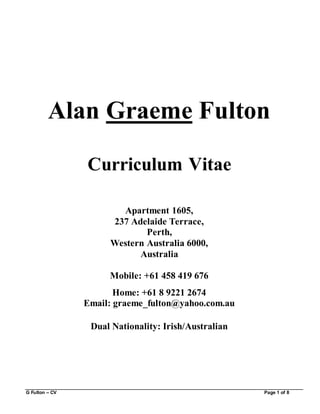 G Fulton – CV Page 1 of 8
Alan Graeme Fulton
Curriculum Vitae
Apartment 1605,
237 Adelaide Terrace,
Perth,
Western Australia 6000,
Australia
Mobile: +61 458 419 676
Home: +61 8 9221 2674
Email: graeme_fulton@yahoo.com.au
Dual Nationality: Irish/Australian
 