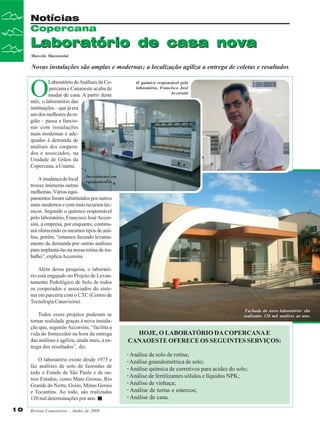 Notícias
Copercana

Laboratório de casa nova
Marcelo Massensini

Novas instalações são amplas e modernas; a localização agiliza a entrega de coletas e resultados

O

Laboratório de Análises da Copercana e Canaoeste acaba de
mudar de casa. A partir deste
mês, o laboratório das
instituições – que já era
um dos melhores da região – passa a funcionar com instalações
mais modernas e adequadas à demanda de
análises dos cooperados e associados, na
Unidade de Grãos da
Copercana, a Uname.

O químico responsável pelo
laboratório, Francisco José
Accorsini

A mudança de local Investimento em
equipamentos
trouxe inúmeras outras
melhorias. Vários equipamentos foram substituídos por outros
mais modernos e com mais recursos técnicos. Segundo o químico responsável
pelo laboratório, Francisco José Accorsini, a empresa, por enquanto, continuará oferecendo os mesmos tipos de análise, porém, “estamos fazendo levantamento da demanda por outras análises
para implantá-las na nossa rotina de trabalho”, explica Accorsini.
Além dessa pesquisa, o laboratório está engajado no Projeto de Levantamento Pedológico de Solo de todos
os cooperados e associados do sistema em parceria com o CTC (Centro de
Tecnologia Canavieira).
Todos esses projetos puderam se
tornar realidade graças à nova instalação que, segundo Accorsini, “facilita a
vida do fornecedor na hora da entrega
das análises e agiliza, ainda mais, a entrega dos resultados”, diz.
O laboratório existe desde 1975 e
faz análises de solo de fazendas de
todo o Estado de São Paulo e de outros Estados, como Mato Grosso, Rio
Grande do Norte, Goiás, Minas Gerais
e Tocantins. Ao todo, são realizadas
120 mil determinações por ano.
10

Revista Canavieiros - Junho de 2008

Fachada do novo laboratório: são
realizadas 120 mil análises ao ano.

HOJE, O LABORATÓRIO DA COPERCANA E
CANAOESTE OFERECE OS SEGUINTES SERVIÇOS:
· Análise de solo de rotina;
· Análise granulométrica de solo;
· Análise química de corretivos para acidez do solo;
· Análise de fertilizantes sólidos e líquidos NPK;
· Análise de vinhaça;
· Análise de tortas e estercos;
· Análise de cana.

 