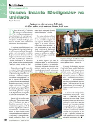 Notícias
Canaoeste

Uname instala Biodigestor na
unidade
Marcelo Massensini

Equipamento irá tratar esgoto da Unidade;
Resíduos serão transformados em biogás e fertilizantes

D

entro de um mês a Copercana
deve colocar em funcionamento o biodigestor, equipamento
para o tratamento do esgoto produzido na Uname (Unidade de Grãos) e também para a produção de biogás, que
pode ser utilizado como combustível
em diversos motores e fogões.
A implantação do biodigestor é um
dos resultados da parceria firmada entre a Copercana e a Unesp há cerca de
um ano e meio para analisar os resíduos
do processamento do amendoim. As
pesquisas evoluíram até que analisassem todos os resíduos que existem na
Unidade, incluindo aí os restos dos
grãos, dejetos gerados pelos animais do
Capril e os esgotos gerados na filial.
De acordo com Jorge de Lucas Júnior, professor titular do Departamento de
Engenharia Rural da Unesp Jaboticabal,
as obras do biodigestor estão bem
avançadas, a estrutura já está pronta e o terreno sendo preparado. Depois da implantação do biodigestor, virá a parte de acompanhando
dos ganhos ambientais e energéticos que o projeto traz. “Esse acompanhamento será responsabilidade da Carla (Segatto Strini Paixão,
estudante de agronomia e estagiária do Departamento de Engenharia Rural da Universidade)”, diz.
Lucas explica como funciona o
biodigestor. “É um processo anaeróbio. O biodigestor tem que ser
fechado e, no processo, atua uma
série de microorganismos. Os da
primeira etapa fazem a hidrólise,
transformando carboidratos em
ácidos. Na etapa seguinte, os microorganismos têm a característica de produzir o gás metano, que é
um gás combustível. Todo o pro12

Revista Canavieiros - Junho de 2008

cesso ocorre num meio fechado,
que é o biodigestor”, explica.
Em outras palavras, o biodigestor consiste em uma cavidade
no solo, revestida e tampada com
lona especial. As tubulações do
esgoto (e de outros resíduos)
caem direto nessa cavidade e ficam armazenados até que tenha
início o processo de decomposição da matéria orgânica, transformando os resíduos em adubo e
liberando o biogás, resultado das
reações químicas.
A matéria orgânica que sobra do
tratamento pode ser usada como um
fertilizante, já que é rica em nutrientes.
“Espera-se utilizar não só o esgoto, mas
qualquer material que permita gerar
energia, proporcionando saneamento
com a redução de microorganismos pa-

Carla Paixão (estagiária Unesp) e o professor
Jorge de Lucas: o biodigestor ficará pronto em um mês

togênicos, redução de carbono e redução do impacto ambiental que esses resíduos podem causar”, diz Lucas.
O gerente da Unidade, Augusto
César Strini Paixão, um dos idealizadores da parceria, se diz “extremamente
satisfeito com a viabilização desses
projetos que colocam a Copercana
em um novo patamar no que diz respeito à responsabilidade social e
ambiental”. O professor ressalta
que esse projeto é apenas um entre
muitos. “Tudo isso faz parte de uma
ação maior que já existia antes de
chegarmos aqui nesse convênio”,
afirma.

Processo de construção do
Biodigestor

O professor da Unesp ressalta
a importância das ações da Copercana. “A Copercana já tem ações
ambientais há algum tempo. Durante esse convênio entre a Unesp e a
cooperativa, observamos que aqui
já existia uma imensa preocupação
com a melhoria não só das condições de trabalho, como também nas
condições do ambiente de trabalho.
Esse tipo de ação permitirá, em breve, que a Copercana tenha um destaque maior e até ser certificada por
suas ações ambientais”, diz.

 