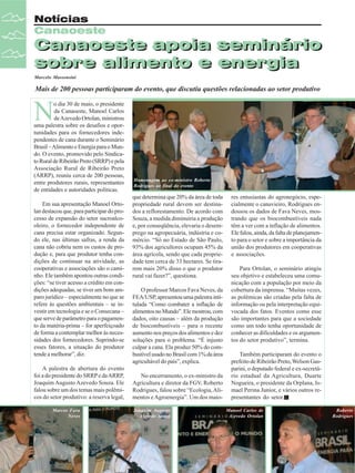 Notícias
Canaoeste

Canaoeste apoia seminário
Canaoeste apoia seminário
sobre alimento e energia
sobre alimento e energia
Marcelo Massensini

Mais de 200 pessoas participaram do evento, que discutiu questões relacionadas ao setor produtivo

N

o dia 30 de maio, o presidente
da Canaoeste, Manoel Carlos
de Azevedo Ortolan, ministrou
uma palestra sobre os desafios e oportunidades para os fornecedores independentes de cana durante o Seminário
Brasil – Alimento e Energia para o Mundo. O evento, promovido pelo Sindicato Rural de Ribeirão Preto (SRRP) e pela
Associação Rural de Ribeirão Preto
(ARRP), reuniu cerca de 200 pessoas,
entre produtores rurais, representantes
de entidades e autoridades políticas.
Em sua apresentação Manoel Ortolan destacou que, para participar do processo de expansão do setor sucroalcooleiro, o fornecedor independente de
cana precisa estar organizado. Segundo ele, nas últimas safras, a renda da
cana não cobriu nem os custos de produção e, para que produtor tenha condições de continuar na atividade, as
cooperativas e associações são o caminho. Ele também apontou outras condições: “se tiver acesso a crédito em condições adequadas, se tiver um bom amparo jurídico – especialmente no que se
refere às questões ambientais – se investir em tecnologia e se o Consecana –
que serve de parâmetro para o pagamento da matéria-prima – for aperfeiçoado
de forma a contemplar melhor às necessidades dos fornecedores. Suprindo-se
esses fatores, a situação do produtor
tende a melhorar”, diz.
A palestra de abertura do evento
foi a do presidente do SRRP e da ARRP,
Joaquim Augusto Azevedo Souza. Ele
falou sobre um dos temas mais polêmicos do setor produtivo: a reserva legal,
Marcos Fava
Neves

14

Revista Canavieiros - Junho de 2008

Homenagem ao ex-ministro Roberto
Rodrigues ao final do evento

que determina que 20% da área de toda
propriedade rural devem ser destinados a reflorestamento. De acordo com
Souza, a medida diminuiria a produção
e, por conseqüência, elevaria o desemprego na agropecuária, indústria e comércio. “Só no Estado de São Paulo,
93% dos agricultores ocupam 45% da
área agrícola, sendo que cada propriedade tem cerca de 33 hectares. Se tirarem mais 20% disso o que o produtor
rural vai fazer?”, questiona.
O professor Marcos Fava Neves, da
FEA/USP, apresentou uma palestra intitulada “Como combater a inflação de
alimentos no Mundo”. Ele mostrou, com
dados, oito causas – além da produção
de biocombustíveis – para o recente
aumento nos preços dos alimentos e dez
soluções para o problema. “É injusto
culpar a cana. Ela produz 50% do combustível usado no Brasil com 1% da área
agricultável do país”, explica.
No encerramento, o ex-ministro da
Agricultura e diretor da FGV, Roberto
Rodrigues, falou sobre “Ecologia, Alimentos e Agroenergia”. Um dos maioJoaquim Augusto
Azevedo Souza

res entusiastas do agronegócio, especialmente o canavieiro, Rodrigues endossou os dados de Fava Neves, mostrando que os biocombustíveis nada
têm a ver com a inflação de alimentos.
Ele falou, ainda, da falta de planejamento para o setor e sobre a importância da
união dos produtores em cooperativas
e associações.
Para Ortolan, o seminário atingiu
seu objetivo e estabeleceu uma comunicação com a população por meio da
cobertura da imprensa. “Muitas vezes,
as polêmicas são criadas pela falta de
informação ou pela interpretação equivocada dos fatos. Eventos como esse
são importantes para que a sociedade
como um todo tenha oportunidade de
conhecer as dificuldades e os argumentos do setor produtivo”, termina.
Também participaram do evento o
prefeito de Ribeirão Preto, Welson Gasparini, o deputado federal e ex-secretário estadual da Agricultura, Duarte
Nogueira, o presidente da Orplana, Ismael Perina Junior, e vários outros representantes do setor.
Manoel Carlos de
Azevedo Ortolan

Roberto
Rodrigues

 