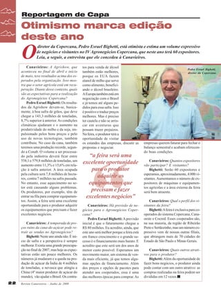 Reportagem de Capa

Otimismo marca edição
deste ano

O

diretor da Copercana, Pedro Esrael Bighetti, está otimista e estima um volume expressivo
de negócios e visitantes no IV Agronegócios Copercana, que neste ano terá 60 expositores.
Leia, a seguir, a entrevista que ele concedeu à Canavieiros.

Canavieiros: A Agrishow, que
aconteceu no final de abril e início
de maio, teve resultados acima dos esperados pela organização. Isso mostra que o setor agrícola está em recuperação. Diante desse contexto, quais
são as expectativas para a realização
do Agronegócios Copercana?
Pedro Esrael Bighetti: Os resultados da Agrishow devem-se, basicamente, à boa safra de grãos, que deve
chegar a 143,3 milhões de toneladas,
8,7% superior à anterior. As condições
climáticas ajudaram e o aumento na
produtividade do milho e da soja, impulsionado pelos bons preços e pelo
uso de novas tecnologias, também
contribuiu. No caso da cana, também
teremos uma produção recorde, segundo a Conab. O volume a ser processado pela indústria deverá ficar entre
558,1 e 579,8 milhões de toneladas, um
aumento entre 11,3% e 15,6% em relação à safra anterior. A área ocupada
pela cultura será 7,8 milhões de hectares, contra 7 milhões na safra passada.
No entanto, esse aquecimento no setor está causando alguns problemas.
Os produtores, por exemplo, têm de
entrar na fila para comprar equipamentos. Assim, a feira será uma excelente
oportunidade para o produtor adquirir
os equipamentos que precisam e fazer
excelentes negócios.
Canavieiros: A temporada de preços ruins da cana-de-açúcar pode retrair as vendas no Agronegócios?
Bighetti: Neste ano ainda não. É início de safra e a perspectiva é sempre
melhorar. Existia uma grande preocupação no final de 2007, mas hoje as expectativas estão um pouco melhores. Os
números já mudaram e a queda na produção de açúcar da Índia de 4 milhões
de toneladas, a nevasca que atingiu a
China (4º maior produtor de açúcar do
mundo), vão ajudar o Brasil. Os contra22

Revista Canavieiros - Junho de 2008

tos para venda de álcool
também estão melhores,
porque os EUA fazem
etanol de milho que serve
como alimento, beneficiando o álcool brasileiro.
A Europa também está em
negociação com o Brasil
e já temos até alguns pedidos para essa safra. Isso
é positivo e traduz preços
melhores. Mas é preciso
ter cautela e não se arriscar em aventuras que
possam trazer prejuízos.
Na feira, o produtor terá a
oportunidade de visitar
os estandes das empresas, discutir as
propostas e negociar.

“

“a feira será uma
excelente oportunidade
para o produtor
adquirir os
equipamentos que
precisam e fazer
excelentes negócios”
Canavieiros: Há previsão de negócios para o Agronegócios Copercana?
Pedro Esrael Bighetti: A previsão
inicial é que o faturamento chegue a
R$ 80 milhões. Eu acredito, ainda, que
este ano será melhor porque a feira está
em franco crescimento e o grande sucesso é o financiamento mais barato. E
acredito que este será um dos anos de
menor custo possível. Esperamos um
movimento maior, um sistema de venda mais eficiente, já que temos algumas opções de financiamento. Além
dos preços e opções de pacotes para
atender aos cooperados, essa é uma
das melhores épocas para comprar. As

Pedro Esrael Bighetti,
diretor da Copercana

empresas querem faturar para fechar o
balanço semestral e acabam oferecendo boas condições.
Canavieiros: Quantos expositores
vão participar? E visitantes?
Bighetti: Serão 60 expositores e
esperamos, aproximadamente, 4.000 visitantes. Aumentamos o número de expositores de máquinas e equipamentos agrícolas e a área externa da feira
será bem atraente.
Canavieiros: Qual o perfil dos visitantes da feira?
Bighetti: A feira é exclusiva para cooperados do sistema Copercana, Canaoeste e Cocred. Esses cooperados são,
na sua maioria, da região de Ribeirão
Preto e Sertãozinho, mas um número expressivo vem de nossas outras filiais,
que abrangem mais de 70 cidades do
Estado de São Paulo e Minas Gerais.
Canavieiros: Quais outros atrativos para o produtor?
Bighetti: Além da oportunidade de
fazer bons negócios, o produtor ainda
pode contar com um outro atrativo: as
compras realizadas na feira podem ser
divididas em 12 vezes.

 