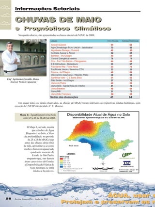 Informações Setoriais

CHUVAS DE MAIO
e Prognósticos Climáticos
e Prognósticos Climáticos
No quadro abaixo, são apresentadas as chuvas do mês de MAIO de 2008.

Engº Agrônomo Oswaldo Alonso
Assessor Técnico Canaoeste

Em quase todos os locais observados, as chuvas de MAIO foram inferiores às respectivas médias históricas, com
exceção de UNESP-Jaboticabal e C. E. Moreno.
Mapa 1:- Água Disponível no Solo
entre 25 a 28 de MAIO de 2008.
O Mapa 1, ao lado, mostra
que o índice de Água
Disponível no Solo, a 50cm
de profundidade, no período
de 25 a 28 de MAIO, logo
antes das chuvas deste final
de mês, apresentava-se como
médio a baixo em quase todo
quadrante noroeste do
Estado de São Paulo;
enquanto que, nas demais
áreas canavieiras do Estado,
a Disponibilidade Hídrica do
Solo mostrava-se entre
médias a favoráveis.

26

Revista Canavieiros - Junho de 2008

ÁGUA, usar s
ÁGUA, usar s

Protejam e preservem as n
Protejam e preservem as n

 