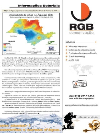 Informações Setoriais
Mapa 2:- Água Disponível no Solo, entre 29 de MAIO a 01 de JUNHO de 2008.

Em MAIO de 2008, vide-Mapa 2, em função das chuvas ocorridas nos últimos dias do
mês, o baixo índice de Água Disponível no Solo, a 50cm de profundidade, (em poucos dias,
apenas 3) “migrou” do Oeste/ Noroeste (Vide Mapa 1) para as faixas Leste e Norte do
Estado (até a região de São José do Rio Preto); enquanto que, entre a Região Central ao
Sudoeste (Assis – Presidente Prudente), o solo encontrava-se com alto índice de umidade.
Para subsidiar planejamentos de atividades futuras, a CANAOESTE resume o prognóstico climático de consenso entre INMET-Instituto Nacional de Meteorologia e INPEInstituto Nacional de Pesquisas Espaciais para os meses de junho a agosto.
Embora com menor intensidade, ainda permanecem os efeitos do fenômeno La Niña
(contrário ao El Niño), que corresponde ao esfriamento da superfície das águas do Oceano
Pacífico, ao longo da faixa equatorial. Quanto mais próximo da costa oeste da América do
Sul, na altura do Equador, Peru e Colômbia, mais sensíveis serão os efeitos das condições
climáticas para o Brasil, como tem ocorrido pelas freqüentes (até intensas) chuvas nas
faixas norte das Regiões Norte e Nordeste brasileiro (até o Maranhão e Piauí).
· Prevê-se que a temperatura média na região Centro-Sul ficará próxima da normalidade climática;
· Quanto às chuvas, está prevista que “ficarão” próximas das respectivas médias
históricas em praticamente toda área sucroalcooleira da região Centro-Sul;
· Como referência, as médias históricas das chuvas, pelo Centro Apta-IAC, para
Ribeirão Preto e municípios vizinhos são de 25mm em junho e 20mm em julho e agosto.
· Considerando-se as previsões elaboradas pela SOMAR Meteorologia, com a qual
a CANAOESTE mantém convênio, é possível prever que, para esta região, (a média d) as
chuvas de junho a agosto “ficarão” ligeiramente abaixo da média histórica.
Persistindo dúvidas em tratos culturais da cana-planta e das áreas recém-colhidas,
consultem os Técnicos CANAOESTE mais próximos.

sem abusar !
sem abusar !

nascentes e cursos d’água.
nascentes e cursos d’água.

Revista Canavieiros - -Junho de 2008
Revista Canavieiros Maio

27

 