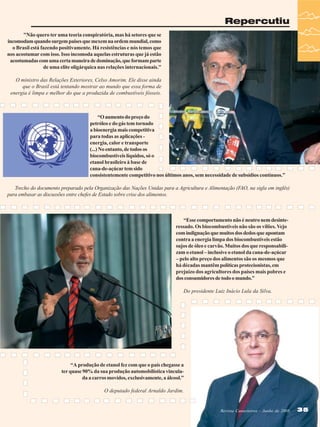 Repercutiu
"Não quero ter uma teoria conspiratória, mas há setores que se
incomodam quando surgem países que mexem na ordem mundial, como
o Brasil está fazendo positivamente. Há resistências e nós temos que
nos acostumar com isso. Isso incomoda aquelas estruturas que já estão
acostumadas com uma certa maneira de dominação, que formam parte
de uma elite oligárquica nas relações internacionais."
O ministro das Relações Exteriores, Celso Amorim. Ele disse ainda
que o Brasil está tentando mostrar ao mundo que essa forma de
energia é limpa e melhor do que a produzida de combustíveis fósseis.

“O aumento do preço do
petróleo e do gás tem tornado
a bioenergia mais competitiva
para todas as aplicações energia, calor e transporte
(...) No entanto, de todos os
biocombustíveis líquidos, só o
etanol brasileiro à base de
cana-de-açúcar tem sido
consistentemente competitivo nos últimos anos, sem necessidade de subsídios contínuos.”
Trecho do documento preparado pela Organização das Nações Unidas para a Agricultura e Alimentação (FAO, na sigla em inglês)
para embasar as discussões entre chefes de Estado sobre crise dos alimentos.

“Esse comportamento não é neutro nem desinteressado. Os biocombustíveis não são os vilões. Vejo
com indignação que muitos dos dedos que apontam
contra a energia limpa dos biocombustíveis estão
sujos de óleo e carvão. Muitos dos que responsabilizam o etanol – inclusive o etanol da cana-de-açúcar
– pelo alto preço dos alimentos são os mesmos que
há décadas mantêm políticas protecionistas, em
prejuízo dos agricultores dos países mais pobres e
dos consumidores de todo o mundo.”
Do presidente Luiz Inácio Lula da Silva.

“A produção de etanol fez com que o país chegasse a
ter quase 90% da sua produção automobilística vinculada a carros movidos, exclusivamente, a álcool.”
O deputado federal Arnaldo Jardim.

Revista Canavieiros - Junho de 2008

35

 
