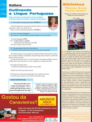 Biblioteca

Cultura

Cultivando
a Língua Portuguesa

“GENERAL ÁLVARO
TAVARES CARMO”
“Manual de Análises Selecionadas para
Indústrias Sucroalcooleiras”

Esta coluna tem a intenção de maneira didática,
esclarecer algumas dúvidas a respeito do português

Celso Caldas

1) Ela sempre se mostrou uma moça “PÚDICA”.
Prezado amigo leitor, precisamos prestar atenção com certas
expressões, e não com o modo de ser.
Veja: a escrita e pronúncia da palavra é PUDICA.

Renata Carone
Sborgia*

2) E os vícios de Linguagem?
São muitos, e não percebemos quando falamos e/ou escrevemos.
Vício de Linguagem: ECO
Ex.: Vicente sente dor de dente.
Juarez joga todo mês na casa de Inês.
Por favor, vamos evitar os ECOS.
3) Prezado amigo Leitor, leia a frase abaixo:
“O homem estava embaixo da mesa que tinha a perna quebrada”
Por falta de clareza, ocorre quando, há o duplo sentido de uma palavra, expressão ou oração. Portanto, é importante, prezado amigo leitor, observar a ordem das
palavras dentro da frase.
Se mal-estruturada, corre-se o risco de tornar a mensagem ambígua, mal-entendida, bem como omissões, às vezes, complicam e causam mal-estar.
Exemplo da “famosa frase”:
A cachorra da minha sogra mordeu o meu marido.
Melhor seria dizer (nas duas frases):
O homem que tinha a perna quebrada estava embaixo da mesa.
A cachorra que mordeu o meu marido é da minha sogra.
PARA VOCÊ PENSAR:

"Se procurar bem você
acaba encontrando. Não a
explicação(duvidosa), mas a
poesia (inexplicável) da vida."

36

Revista Canavieiros - Junho de 2008

* Advogada e Prof.ª de Português e Inglês
Mestra—USP/RP, Especialista em Língua
Portuguesa, Consultora de Português, MBA
em Direito e Gestão Educacional, escreveu a
Gramática Português Sem Segredos (Ed.
Madras) com Miriam M. Grisolia

E

ste Manual é uma seleção de metodologias analíticas para uso dos Laboratórios de
Controle de Qualidade da agroindústria canavieira. Ao longo da história dessa agroindústria, mais do que secular, foram tantas as metodologias desenvolvidas pelos seus pesquisadores e postas em uso pelos seus operadores,
que já era tempo de que alguém se dedicasse
ao trabalho de selecionar, entre tantas alternativas, aquelas melhor adaptadas às nossas condições atuais.
Assim nasceu a idéia de fazermos uma grande
seleção dos métodos já publicados, testados e
adotados pelo setor sucroalcooleiro nacional.
O que nos assutava era imensidão do trabalho
a ser realizado. O que nos movia era a certeza
de que valeria a pe4na o esforço despendido,
se conseguíssemos colocar à disposição dos
técnicos envolvidos como controle de qualidade na agroindústria canavieira do Brasil um
Manual que fosse simultaneamente abrangente e atualizado.
Temos consciência de que, ao colocarmos este
manual à disposição do setor sucroalcooleiro,
estamos contribuindo com o desenvolvimento
dos processos de controle de qualidade e, acima de tudo, coma geração de dados confiáveis
que não só venham a orientar os serviços realizados nas indústrias, mas sejam utilizados na
supervisão dos processos de produção e, principalmente, no conhecimento da real qualidade dos produtos gerados.
Os interessados em conhecer as sugestões de
leitura da Revista Canavieiros podem procurar a
Biblioteca da Canaoeste, na Rua Augusto Zanini,
nº1461 em Sertãozinho, ou pelo telefone
(16)3946-3300 - Ramal 2016

 