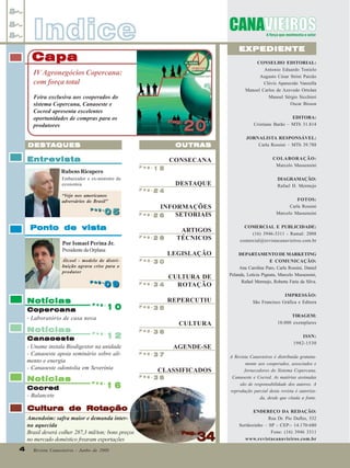 Indice

EXPEDIENTE

Capa

CONSELHO EDITORIAL:
Antonio Eduardo Tonielo
Augusto César Strini Paixão
Clóvis Aparecido Vanzella
Manoel Carlos de Azevedo Ortolan
Manoel Sérgio Sicchieri
Oscar Bisson

IV Agronegócios Copercana:
com força total
Feira exclusiva aos cooperados do
sistema Copercana, Canaoeste e
Cocred apresenta excelentes
oportunidades de compras para os
produtores

Pag.
Pag.

20

EDITORA:
Cristiane Barão – MTb 31.814
JORNALISTA RESPONSÁVEL:
Carla Rossini – MTb 39.788

DESTA
DESTA QUES

OUTRAS

Entrevista

CONSECANA

COLABORAÇÃO:
Marcelo Massensini

DESTAQUE

DIAGRAMAÇÃO:
Rafael H. Mermejo

Pag.

Rubens Ricupero

15

Embaixador e ex-ministro da
economia
Pag.

“Vejo nos americanos
adversários do Brasil”
Pag.
Pag.

05

24

INFORMAÇÕES
Pag.
SETORIAIS
26

Ponto de vista
28

Pag.

Notícias

09
09

Pag.

34

Pag.

Copercana
- Laboratório de casa nova

Notícias

Cocred
- Balancete

Pag.

CULTURA DE
ROTAÇÃO
REPERCUTIU

Pag.

Pag.

16

IMPRESSÃO:
São Francisco Gráfica e Editora
TIRAGEM:
10.000 exemplares

35

36

AGENDE-SE
Pag.

37

Pag.
Pag.

DEPARTAMENTO DE MARKETING
E COMUNICAÇÃO:
Ana Carolina Paro, Carla Rossini, Daniel
Pelanda, Letícia Pignata, Marcelo Massensini,
Rafael Mermejo, Roberta Faria da Silva.

CULTURA

10

12
Canaoeste
- Uname instala Biodigestor na unidade
- Canaoeste apoia seminário sobre alimento e energia
- Canaoeste odontolia em Severínia
Notícias

COMERCIAL E PUBLICIDADE:
(16) 3946-3311 - Ramal: 2008
comercial@revistacanavieiros.com.br

30

Presidente da Orplana
Álcool - modelo de distribuição agrava crise para o
produtor

ARTIGOS
TÉCNICOS
LEGISLAÇÃO

Pag.

Por Ismael Perina Jr.

Pag.
Pag.

38

CLASSIFICADOS

Cultura de Rotação
Amendoim: safra maior e demanda interna aquecida
Brasil deverá colher 287,3 mil/ton; bons preços
no mercado doméstico frearam exportações
4
4

FOTOS:
Carla Rossini
Marcelo Massensini

Revista Canavieiros - Junho de 2008

Pag.
Pag.

34

ISSN:
1982-1530
A Revista Canavieiros é distribuída gratuitamente aos cooperados, associados e
fornecedores do Sistema Copercana,
Canaoeste e Cocred. As matérias assinadas
são de responsabilidade dos autores. A
reprodução parcial desta revista é autorizada, desde que citada a fonte.
ENDEREÇO DA REDAÇÃO:
Rua Dr. Pio Dufles, 532
Sertãozinho – SP - CEP:- 14.170-680
Fone: (16) 3946 3311
www.revistacanavieiros.com.br

 