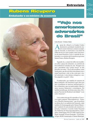 Entrevista

Rubens Ricupero
Embaixador e ex-ministro da economia

“Vejo nos
americanos
adversários
do Brasil”
Carla Rossini / Cristiane Barão

A

pesar de o Brasil e os Estados Unidos
dominarem a produção mundial de etanol e terem interesses comuns na ampliação do mercado, os americanos e seu etanol de
milho devem ser vistos sempre como concorrentes do etanol brasileiro. Essa é a opinião do embaixador e ex-ministro da Economia no governo
Itamar Franco, Rubens Ricupero.
Segundo ele, o etanol de milho tem incidência sobre o preço dos alimentos, ao contrário do
biocombustível extraído da cana. Ricupero diz
que o presidente Lula “comeu mosca” ao não
perceber isso antes. “Ele (Lula) acreditou, como
muita gente, que deveria fazer uma aliança com o
etanol americano e não se deu conta que o etanol americano é uma doença contagiosa e acabou pegando na gente”, disse.
O embaixador, que também foi ministro do
Meio Ambiente e da Amazônia Legal, disse que
não vê problema no interesse internacional sobre a Amazônia e que isso pode ajudar o Brasil a
atrair recursos financeiros e tecnológicos. Ele
também acredita que, da forma como está, o Programa Nacional de Biodiesel está fadado “a um
certo insucesso”.
Leia a entrevista que ele concedeu a Canavieiros após a palestra “Biocombustíveis – Entraves e Desafios Internacionais”, que ele proferiu
no último dia 4, no auditório da Canaoeste, onde
também foi homenageado pela Câmara Municipal. A palestra foi uma iniciativa do sistema Copercana, Canaoeste e Cocred, Centro Nacional
das Indústrias do Setor Sucroalcooleiro e Energético, Jornal Agora, STZ TV UHF Canal 59, Fundação Armando Álvares Penteado - FAAP, BrasilAgro, RGB Comunicação e Câmara Municipal.
Revista Canavieiros - Junho de 2008

5

 