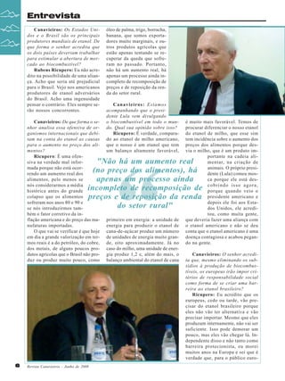 Entrevista
Canavieiros: Os Estados Unidos e o Brasil são os principais
produtores mundiais de etanol. De
que forma o senhor acredita que
os dois países deveriam trabalhar
para estimular a abertura de mercado ao biocombustível?
Rubens Ricupero: Eu não acredito na possibilidade de uma aliança. Acho que seria até prejudicial
para o Brasil. Vejo nos americanos
produtores de etanol adversários
do Brasil. Acho uma ingenuidade
pensar o contrário. Eles sempre serão nossos concorrentes.
Canavieiros: De que forma o senhor analisa essa ofensiva de organismos internacionais que debitam na conta do etanol as causas
para o aumento no preço dos alimentos?
Ricupero: É uma ofensiva na verdade mal informada porque não está ocorrendo um aumento real dos
alimentos, pelo menos se
nós considerarmos a média
histórica antes do grande
colapso que os alimentos
sofreram nos anos 80 e 90 e
se nós introduzirmos também o fator corretivo da inflação americana e do preço das manufaturas importadas.
O que vai se verificar é que hoje
em dia a grande valorização em termos reais é a do petróleo, do cobre,
dos metais, de alguns poucos produtos agrícolas que o Brasil não produz ou produz muito pouco, como

óleo de palma, trigo, borracha,
banana, que somos exportadores muito marginais, e outros produtos agrícolas que
estão apenas tentando se recuperar da queda que sofreram no passado. Portanto,
não há um aumento real, há
apenas um processo ainda incompleto de recomposição de
preços e de reposição da renda do setor rural.
Canavieiros: Estamos
acompanhando que o presidente Lula vem divulgando
o biocombustível em todo o mundo. Qual sua opinião sobre isso?
Ricupero: É verdade, comparado ao etanol de milho americano,
que o nosso é um etanol que tem
um balanço altamente favorável,

“

é muito mais favorável. Temos de
procurar diferenciar o nosso etanol
do etanol de milho, que esse sim
tem incidência sobre o aumento dos
preços dos alimentos porque desvia o milho, que é um produto importante na cadeia alimentar, na criação de
animais. O próprio presidente (Lula) comeu mosca porque ele está descobrindo isso agora,
porque quando veio o
presidente americano e
depois ele foi aos Estados Unidos, ele acreditou, como muita gente,
que deveria fazer uma aliança com
o etanol americano e não se deu
conta que o etanol americano é uma
doença contagiosa e acabou pegando na gente.

"Não há um aumento real
(no preço dos alimentos), há
apenas um processo ainda
incompleto de recomposição de
preços e de reposição da renda
do setor rural"

6

Revista Canavieiros - Junho de 2008

primeiro em energia: a unidade de
energia para produzir o etanol de
cana-de-açúcar produz um número
de unidades de energia muito grande, oito aproximadamente. Já no
caso do milho, uma unidade de energia produz 1,2 e, além do mais, o
balanço ambiental do etanol de cana

Canavieiros: O senhor acredita que, mesmo eliminando os subsídios à produção de biocombustíveis, os europeus irão impor critérios de responsabilidade social
como forma de se criar uma barreira ao etanol brasileiro?
Ricupero: Eu acredito que os
europeus, cedo ou tarde, vão precisar do etanol brasileiro porque
eles não vão ter alternativa e vão
precisar importar. Mesmo que eles
produzam internamente, não vai ser
suficiente. Isso pode demorar um
pouco, mas eles vão chegar lá. Independente disso e não tanto como
barreira protecionista, eu morei
muitos anos na Europa e sei que é
verdade que, para o público euro-

 