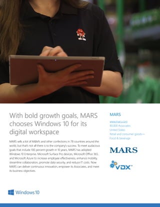 MARS sells a lot of M&M’s and other confections in 78 countries around the
world, but that’s not all there is to the company’s success. To meet audacious
goals that include 100 percent growth in 10 years, MARS has adopted
Windows 10 Enterprise, Microsoft Surface Pro devices, Microsoft Office 365,
and Microsoft Azure to increase employee effectiveness, enhance mobility,
streamline collaboration, promote data security, and reduce IT costs. Now
MARS can deliver continuous innovation, empower its Associates, and meet
its business objectives.
With bold growth goals, MARS
chooses Windows 10 for its
digital workspace
MARS
www.mars.com
80,000 Associates
United States
Retail and consumer goods—
Food & beverage
 