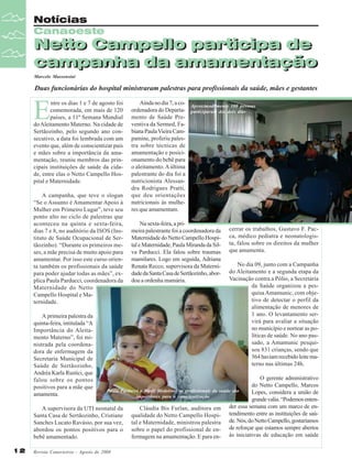 Notícias
Canaoeste

Netto Campello participa de
Netto Campello participa de
campanha da amamentação
campanha da amamentação
Marcelo Massensini

Duas funcionárias do hospital ministraram palestras para profissionais da saúde, mães e gestantes

E

ntre os dias 1 e 7 de agosto foi
comemorada, em mais de 120
países, a 11ª Semana Mundial
do Aleitamento Materno. Na cidade de
Sertãozinho, pelo segundo ano consecutivo, a data foi lembrada com um
evento que, além de conscientizar pais
e mães sobre a importância da amamentação, reuniu membros das principais instituições de saúde da cidade, entre elas o Netto Campello Hospital e Maternidade.
A campanha, que teve o slogan
“Se o Assunto é Amamentar Apoio à
Mulher em Primeiro Lugar”, teve seu
ponto alto no ciclo de palestras que
aconteceu na quinta e sexta-feira,
dias 7 e 8, no auditório da ISOS (Instituto de Saúde Ocupacional de Sertãozinho). “Durante os primeiros meses, a mãe precisa de muito apoio para
amamentar. Por isso este curso orienta também os profissionais da saúde
para poder ajudar todas as mães”, explica Paula Parducci, coordenadora da
Maternidade do Netto
Campello Hospital e Maternidade.
A primeira palestra da
quinta-feira, intitulada “A
Importância do Aleitamento Materno”, foi ministrada pela coordenadora de enfermagem da
Secretaria Municipal de
Saúde de Sertãozinho,
Andréa Karla Rustici, que
falou sobre os pontos
positivos para a mãe que
amamenta.

Ainda no dia 7, a coordenadora do Departamento de Saúde Preventiva da Sermed, Fabiana Paula Vieira Campamine, proferiu palestra sobre técnicas de
amamentação e posicionamento do bebê para
o aleitamento. A última
palestrante do dia foi a
nutricionista Alessandra Rodrigues Pratti,
que deu orientações
nutricionais às mulheres que amamentam.

Aproximadamente 100 pessoas
participaram dos dois dias

Na sexta-feira, a primeira palestrante foi a coordenadora da
Maternidade do Netto Campello Hospital e Maternidade, Paula Miranda da Silva Parducci. Ela falou sobre traumas
mamilares. Logo em seguida, Adriana
Renata Recco, supervisora da Maternidade da Santa Casa de Sertãozinho, abordou a ordenha mamária.

cerrar os trabalhos, Gustavo F. Pacca, médico pediatra e neonatologista, falou sobre os direitos da mulher
que amamenta.
No dia 09, junto com a Campanha
do Aleitamento e a segunda etapa da
Vacinação contra a Pólio, a Secretaria
da Saúde organizou a pesquisa Amamunic, com objetivo de detectar o perfil da
alimentação de menores de
1 ano. O levantamento servirá para avaliar a situação
no município e nortear as políticas de saúde. No ano passado, a Amamunic pesquisou 831 crianças, sendo que
564 haviam recebido leite materno nas últimas 24h.

O gerente administrativo
do Netto Campello, Marcos
Paula Parducci e Marli Medeiros: os profissionais da saúde são
Lopes, considera a união de
importantes para a conscientização
grande valia. “Podemos entender essa semana com um marco de enCláudia Bis Furlan, auditora em
A supervisora da UTI neonatal da
Santa Casa de Sertãozinho, Cristiane qualidade do Netto Campello Hospi- tendimento entre as instituições de saúSanches Lucato Ravásio, por sua vez, tal e Maternidade, ministrou palestra de. Nós, do Netto Campello, gostaríamos
abordou os pontos positivos para o sobre o papel do profissional de en- de reforçar que estamos sempre abertos
fermagem na amamentação. E para en- às iniciativas de educação em saúde
bebê amamentado.
12

Revista Canavieiros - Agosto de 2008

 